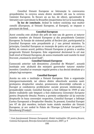 100
Consiliul Uniunii Europene se întruneşte la convocarea
preşedintelui, la cererea unuia dintre membrii săi sau la cererea
Comisiei Europene. În fiecare an au loc, de obicei, aproximativ 8
întruniri care sunt ţinute la Bruxelles (majoritatea lor) şi la Luxemburg.
În loc de concluzie. Având în vedere existenţa mai multor
consilii (European, al Uniunii Europene, al Europei), se impune o
precizare de fond.
Consiliul European
Acest consiliu este alcătuit din şefii de stat sau de guvern ai tuturor
statelor membre ale Uniunii Europene şi din preşedintele Comisiei
Europene. În funcţie de sistemul politic al fiecărei ţări, participantul la
Consiliul European este preşedintele şi / sau primul ministru. În
principiu, Consiliul European se reuneşte de patru ori pe an pentru a
defini, de comun acord, politica Uniunii Europene şi pentru a analiza
progresele Uniunii Europene. Este organismul decizional la cel mai
înalt nivel al Uniunii Europene, de aceea reuniunile sunt numite în mod
frecvent „reuniuni la nivel înalt”.
Consiliul Uniunii Europene
Cunoscută anterior sub denumirea „Consiliul de Miniştri”, această
instituţie este alcătuită din miniştrii guvernelor tuturor statelor
membre. Consiliul se reuneşte regulat pentru a lua decizii detaliate şi a
adopta legi europene.
Consiliul Europei
Acesta nu este o instituţie a Uniunii Europene. Este o organizaţie
interguvernamentală, iar câteva dintre obiectivele acesteia sunt:
protejarea drepturilor omului, promovarea diversităţii culturale a
Europei şi combaterea problemelor sociale precum intoleranţa şi
prejudecăţile rasiale. Consiliul Europei a fost înfiinţat în 1949 şi una
dintre realizările sale timpurii a fost elaborarea Convenţiei Europene
pentru Drepturile Omului. Pentru a permite cetăţenilor să îşi exercite
drepturile în baza convenţiei respective, Consiliul Europei a înfiinţat
Curtea Europeană a Drepturilor Omului. În prezent, Consiliul Europei
are 47 de ţări membre, inclusiv toate statele membre ale Uniunii
Europene, şi are sediul în Palais de l’Europe („Palatul Europei”) la
Strasbourg (Franţa)1.
1 Cum funcţionează Uniunea Europeană. Ghidul instituţiilor UE pentru fiecare,
Comisia Europeană, Direcţia Generală Comunicare, 2007, p. 9
 
