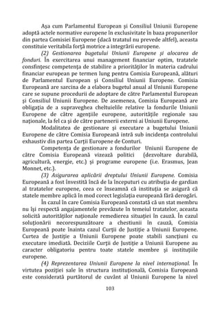 103
Aşa cum Parlamentul European şi Consiliul Uniunii Europene
adoptă actele normative europene în exclusivitate în baza propunerilor
din partea Comisiei Europene (dacă tratatul nu prevede altfel), aceasta
constituie veritabila forţă motrice a integrării europene.
(2) Gestionarea bugetului Uniunii Europene şi alocarea de
fonduri. În exercitarea unui management financiar optim, tratatele
consfinţesc competenţa de stabilire a priorităţilor în materia cadrului
financiar european pe termen lung pentru Comisia Europeană, alături
de Parlamentul European şi Consiliul Uniunii Europene. Comisia
Europeană are sarcina de a elabora bugetul anual al Uniunii Europene
care se supune procedurii de adoptare de către Parlamentul European
şi Consiliul Uniunii Europene. De asemenea, Comisia Europeană are
obligaţia de a supraveghea cheltuielile relative la fondurile Uniunii
Europene de către agenţiile europene, autorităţile regionale sau
naţionale, la fel ca şi de către partenerii externi ai Uniunii Europene.
Modalitatea de gestionare şi executare a bugetului Uniunii
Europene de către Comisia Europeană intră sub incidenţa controlului
exhaustiv din partea Curţii Europene de Conturi.
Competenţa de gestionare a fondurilor Uniunii Europene de
către Comisia Europeană vizează politici (dezvoltare durabilă,
agricultură, energie, etc.) şi programe europene (i.e. Erasmus, Jean
Monnet, etc.).
(3) Asigurarea aplicării dreptului Uniunii Europene. Comisia
Europeană a fost învestită încă de la începuturi cu atribuţia de gardian
al tratatelor europene, ceea ce înseamnă că instituţia se asigură că
statele membre aplică în mod corect legislaţia europeană fără derogări.
În cazul în care Comisia Europeană constată că un stat membru
nu îşi respectă angajamentele prevăzute în temeiul tratatelor, aceasta
solicită autorităţilor naţionale remedierea situaţiei în cauză. În cazul
soluţionării necorespunzătoare a chestiunii în cauză, Comisia
Europeană poate înainta cazul Curţii de Justiţie a Uniunii Europene.
Curtea de Justiţie a Uniunii Europene poate stabili sancţiuni cu
executare imediată. Deciziile Curţii de Justiţie a Uniunii Europene au
caracter obligatoriu pentru toate statele membre şi instituţiile
europene.
(4) Reprezentarea Uniunii Europene la nivel internaţional. În
virtutea poziţiei sale în structura instituţională, Comisia Europeană
este considerată purtătorul de cuvânt al Uniunii Europene la nivel
 