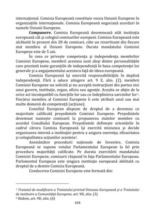 104
internaţional. Comisia Europeană constituie vocea Uniunii Europene în
organizaţiile internaţionale. Comisia Europeană negociază acorduri în
numele Uniunii Europene.
Compunere. Comisia Europeană desemnează atât instituţia
europeană cât şi colegiul comisarilor europeni. Comisia Europeană este
alcătuită în prezent din 28 de comisari, câte un resortisant din fiecare
stat membru al Uniunii Europene. Durata mandatului Comisiei
Europene este de 5 ani.
În ceea ce privește competenţa şi independenţa membrilor
Comisiei Europene, membrii acesteia sunt aleşi dintre personalităţile
care prezintă toate garanţiile de independenţă în baza competenţei lor
generale şi a angajamentului acestora faţă de ideea europeană.
Comisia Europeană îşi exercită responsabilităţile în deplină
independenţă. Fără a aduce atingere art. 9 E, alin. (2), membrii
Comisiei Europene nu solicită şi nu acceptă instrucţiuni din partea nici
unui guvern, instituţie, organ, oficiu sau agenţie. Aceştia se abţin de la
orice act incompatibil cu funcţiile lor sau cu îndeplinirea sarcinilor lor1.
Fiecărui membru al Comisiei Europene îi este atribuit unul sau mai
multe domenii de competenţă (acţiune).
Consiliul European dispune de dreptul de a desemna cu
majoritate calificată preşedintele Comisiei Europene. Preşedintele
desemnat numeşte comisarii la propunerea statelor membre cu
acordul Consiliului European. Preşedintele defineşte orientările în
cadrul cărora Comisia Europeană îşi exercită misiunea şi decide
organizarea internă a instituţiei pentru a asigura coerenţa, eficacitatea
şi colegialitatea acţiunilor acesteia2.
Asemănător procedurii naţionale de învestire, Comisia
Europeană se supune votului Parlamentului European la fel prin
procedura majorităţii calificate. Pe durata exercitării mandatului
Comisiei Europene, comisarii răspund în faţa Parlamentului European.
Parlamentul European este singura instituţie europeană abilitată cu
dreptul de a demite Comisia Europeană.
Conducerea Comisiei Europene este formată din:
1 Tratatul de modificare a Tratatului privind Uniunea Europeană şi a Tratatului
de instituire a Comunităţii Europene, art. 9D, alin. (3)
2 Ibidem, art. 9D, alin. (6)
 