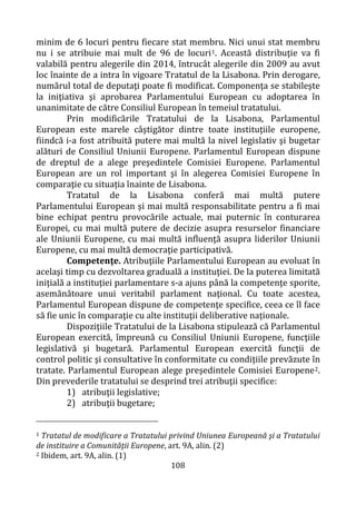 108
minim de 6 locuri pentru fiecare stat membru. Nici unui stat membru
nu i se atribuie mai mult de 96 de locuri1. Această distribuţie va fi
valabilă pentru alegerile din 2014, întrucât alegerile din 2009 au avut
loc înainte de a intra în vigoare Tratatul de la Lisabona. Prin derogare,
numărul total de deputaţi poate fi modificat. Componenţa se stabileşte
la iniţiativa şi aprobarea Parlamentului European cu adoptarea în
unanimitate de către Consiliul European în temeiul tratatului.
Prin modificările Tratatului de la Lisabona, Parlamentul
European este marele câştigător dintre toate instituţiile europene,
fiindcă i-a fost atribuită putere mai multă la nivel legislativ şi bugetar
alături de Consiliul Uniunii Europene. Parlamentul European dispune
de dreptul de a alege preşedintele Comisiei Europene. Parlamentul
European are un rol important şi în alegerea Comisiei Europene în
comparaţie cu situația înainte de Lisabona.
Tratatul de la Lisabona conferă mai multă putere
Parlamentului European şi mai multă responsabilitate pentru a fi mai
bine echipat pentru provocările actuale, mai puternic în conturarea
Europei, cu mai multă putere de decizie asupra resurselor financiare
ale Uniunii Europene, cu mai multă influenţă asupra liderilor Uniunii
Europene, cu mai multă democraţie participativă.
Competenţe. Atribuţiile Parlamentului European au evoluat în
acelaşi timp cu dezvoltarea graduală a instituţiei. De la puterea limitată
iniţială a instituţiei parlamentare s-a ajuns până la competenţe sporite,
asemănătoare unui veritabil parlament naţional. Cu toate acestea,
Parlamentul European dispune de competenţe specifice, ceea ce îl face
să fie unic în comparaţie cu alte instituţii deliberative naționale.
Dispoziţiile Tratatului de la Lisabona stipulează că Parlamentul
European exercită, împreună cu Consiliul Uniunii Europene, funcţiile
legislativă şi bugetară. Parlamentul European exercită funcţii de
control politic şi consultative în conformitate cu condiţiile prevăzute în
tratate. Parlamentul European alege preşedintele Comisiei Europene2.
Din prevederile tratatului se desprind trei atribuţii specifice:
1) atribuţii legislative;
2) atribuţii bugetare;
1 Tratatul de modificare a Tratatului privind Uniunea Europeană şi a Tratatului
de instituire a Comunităţii Europene, art. 9A, alin. (2)
2 Ibidem, art. 9A, alin. (1)
 