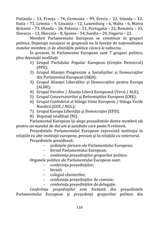 110
Finlanda – 13, Franţa – 74, Germania – 99, Grecia – 22, Irlanda – 12,
Italia – 73, Letonia – 9, Lituania – 12, Luxemburg – 6, Malta – 6, Marea
Britanie – 73, Olanda – 26, Polonia – 51, Portugalia – 22, România – 33,
Slovacia – 13, Slovenia – 8, Spania – 54, Suedia – 20, Ungaria – 22.
Membrii Parlamentului European se constituie în grupuri
politice. Deputaţii europeni se grupează nu în funcţie de naţionalitatea
statelor membre, ci de afinităţile politice cărora le subscriu.
În prezent, în Parlamentul European sunt 7 grupuri politice,
plus deputaţii neafiliaţi:
1) Grupul Partidului Popular European (Creştin Democrat)
(PPE);
2) Grupul Alianţei Progresiste a Socialiştilor și Democraţilor
din Parlamentul European (S&D);
3) Grupul Alianţei Liberalilor şi Democraţilor pentru Europa
(ALDE);
4) Grupul Verzilor / Alianţa Liberă Europeană (Verzi / ALE);
5) Grupul Conservatorilor și Reformiştilor Europeni (CRE);
6) Grupul Confederal al Stângii Unite Europene / Stânga Verde
Nordică (GUE / NGL);
7) Grupul Europa Libertăţii şi Democraţiei (EFD);
8) Deputaţi neafiliaţi (NI).
Parlamentul European îşi alege preşedintele dintre membrii săi
pentru un mandat de doi ani şi jumătate care poate fi reînnoit.
Preşedintele Parlamentului European reprezintă instituţia în
relaţiile cu alte instituţii europene, precum şi în relaţiile cu exteriorul.
Preşedintele prezidează:
- şedinţele plenare ale Parlamentului European;
- biroul Parlamentului European;
- conferinţa preşedinţilor grupurilor politice.
Organele politice ale Parlamentului European sunt:
- conferinţa preşedinţilor;
- biroul;
- colegiul chestorilor;
- conferinţa preşedinţilor de comisie;
- conferinţa preşedinţilor de delegaţie.
Conferinţa preşedinţilor este formată din preşedintele
Parlamentului European şi preşedinţii grupurilor politice din
 