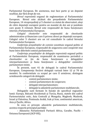 111
Parlamentul European. De asemenea, mai face parte şi un deputat
neafiliat, dar fără drept de vot.
Biroul reprezintă organul de reglementare al Parlamentului
European. Biroul este alcătuit din preşedintele Parlamentului
European, 14 vicepreşedinţi și 5 chestori cu statut de observatori, aleşi
de către deputaţii europeni pentru un mandat de doi ani şi jumătate
care poate fi reînnoit. Biroul este responsabil de buna funcţionare
internă a Parlamentului European.
Colegiul chestorilor este responsabil de chestiunile
administrative şi financiare care îi privesc direct pe deputaţii europeni.
Colegiul celor 5 chestori are un rol consultativ în cadrul biroului
Parlamentului European.
Conferinţa preşedinţilor de comisie constituie organul politic al
Parlamentului European, responsabil de asigurarea unei cooperări mai
bune între diferitele comisii parlamentare.
Conferinţa preşedinţilor de delegaţie reprezintă organul politic
al Parlamentului European, responsabil de examinarea periodică a
chestiunilor ce ţin de buna funcţionare a delegaţiilor
interparlamentare şi buna funcţionare a delegaţiilor comisiilor
parlamentare mixte.
În prezent, sunt 41 de delegații în cadrul Parlamentului
European. Componenţa fiecărei delegații variază între 12 şi 70 de
membri. În conformitate cu scopul pe care îl urmăresc, distingem
următoarele categorii de delegații:
- comisii parlamentare mixte;
- comisii parlamentare de cooperare;
- delegaţii interparlamentare;
- delegaţii la adunările parlamentare multilaterale.
Delegaţiile sunt formate în funcţie de specificul regiunilor
lumii: Europa, Balcanii Occidentali şi Turcia, Rusia, statele din cadrul
Parteneriatului estic, Asia Centrală şi Mongolia, Maghreb, Mashrek,
Israel şi Palestina, Peninsula Arabă, Irak şi Iran, continentul american,
Asia şi Pacific, Africa.
În ceea ce priveşte adunările parlamentare multilaterale,
acestea respectă principiul parităţii:
- Adunarea Parlamentară Paritară Africa, Caraibe, Pacific -
Uniunea Europeană (ACP-UE);
 