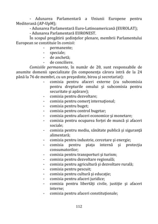 112
- Adunarea Parlamentară a Uniunii Europene pentru
Mediterană (AP-UpM);
- Adunarea Parlamentară Euro-Latinoamericană (EUROLAT);
- Adunarea Parlamentară EURONEST.
În scopul pregătirii şedinţelor plenare, membrii Parlamentului
European se constituie în comisii:
- permanente;
- speciale;
- de anchetă;
- de conciliere.
Comisiile permanente, în număr de 20, sunt responsabile de
anumite domenii specializate (în componenţa cărora intră de la 24
până la 76 de membri, cu un preşedinte, birou şi secretariat):
- comisia pentru afaceri externe (cu subcomisia
pentru drepturile omului şi subcomisia pentru
securitate şi apărare);
- comisia pentru dezvoltare;
- comisia pentru comerţ internaţional;
- comisia pentru buget;
- comisia pentru control bugetar;
- comisia pentru afaceri economice şi monetare;
- comisia pentru ocuparea forţei de muncă şi afaceri
sociale;
- comisia pentru mediu, sănătate publică şi siguranţă
alimentară;
- comisia pentru industrie, cercetare şi energie;
- comisia pentru piaţa internă şi protecţia
consumatorilor;
- comisia pentru transporturi şi turism;
- comisia pentru dezvoltare regională;
- comisia pentru agricultură şi dezvoltare rurală;
- comisia pentru pescuit;
- comisia pentru cultură şi educaţie;
- comisia pentru afaceri juridice;
- comisia pentru libertăţi civile, justiţie şi afaceri
interne;
- comisia pentru afaceri constituţionale;
 