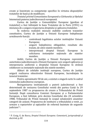 114
create și înzestrate cu competențe specifice în virtutea dispozițiilor
tratatelor de bază și de modificare.
Tratatul privind Comunitatea Europeană a Cărbunelui și Oțelului
întemeiază puterea judecătorească europeană.
Curtea de Justiţie a Comunităților Europene (gardian al
tratatelor) a fost înființată în baza Tratatului de la Paris (1951) cu
misiunea de a asigura respectarea dreptului și aplicarea tratatelor.
În vederea realizării misiunii stabilite conform tratatelor
constitutive, Curtea de Justiţie a Uniunii Europene îndeplinește
următoarele funcții:
- controlează legalitatea actelor instituțiilor Uniunii
Europene;
- asigură îndeplinirea obligațiilor, rezultate din
tratate, de către statele membre;
- interpretează dreptul Uniunii Europene la
solicitarea instanțelor naționale ale statelor
membre.
Astfel, Curtea de Justiţie a Uniunii Europene reprezintă
autoritatea judecătorească a Uniunii Europene care asigură aplicarea și
interpretarea uniformă a dreptului Uniunii Europene în strânsă
colaborare cu instanțele naționale din statele membre.
Alături de celelalte instituții europene, Curtea de Justiţie
asigură realizarea obiectivelor Uniunii Europene, încredințate în
temeiul tratatelor.
Pentru aproximativ 50 de ani, a existat o singură curte în cadrul
sistemului judecătoresc european.
Reorganizarea instituțională a puterii judecătorești a fost
determinată de sesizarea Consiliului venită din partea Curții la 29
septembrie 1987 cu propunerea de creare a Tribunalului de Primă
Instanță. După consultarea Comisiei Europene și a Parlamentului
European, a fost înființat, prin decizia Consiliului din 24 octombrie
1988, Tribunalul de Primă Instanță în scopul soluționării anumitor
categorii de acțiuni. Propunerea de instituire a tribunalului a venit „ca
urmare a rapoartelor și opțiunilor de reformă înaintate de organele
judiciare”1.
1 P. Craig, G. de Burca, Dreptul Uniunii Europene. Comentarii, jurisprudenţă şi
doctrină, p. 82
 