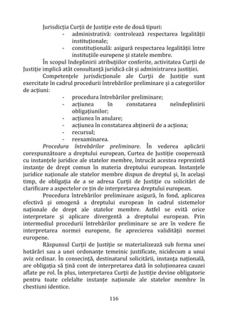 116
Jurisdicția Curții de Justiție este de două tipuri:
- administrativă: controlează respectarea legalității
instituționale;
- constituțională: asigură respectarea legalității între
instituțiile europene și statele membre.
În scopul îndeplinirii atribuțiilor conferite, activitatea Curții de
Justiție implică atât consultanță juridică cât și administrarea justiției.
Competențele jurisdicționale ale Curții de Justiție sunt
exercitate în cadrul procedurii întrebărilor preliminare și a categoriilor
de acțiuni:
- procedura întrebărilor preliminare;
- acțiunea în constatarea neîndeplinirii
obligațiunilor;
- acțiunea în anulare;
- acțiunea în constatarea abținerii de a acționa;
- recursul;
- reexaminarea.
Procedura întrebărilor preliminare. În vederea aplicării
corespunzătoare a dreptului european, Curtea de Justiție cooperează
cu instanțele juridice ale statelor membre, întrucât acestea reprezintă
instanțe de drept comun în materia dreptului european. Instanțele
juridice naționale ale statelor membre dispun de dreptul și, în același
timp, de obligația de a se adresa Curții de Justiție cu solicitări de
clarificare a aspectelor ce țin de interpretarea dreptului european.
Procedura întrebărilor preliminare asigură, în fond, aplicarea
efectivă și omogenă a dreptului european în cadrul sistemelor
naționale de drept ale statelor membre. Astfel se evită orice
interpretare și aplicare divergentă a dreptului european. Prin
intermediul procedurii întrebărilor preliminare se are în vedere fie
interpretarea normei europene, fie aprecierea validităţii normei
europene.
Răspunsul Curții de Justiție se materializează sub forma unei
hotărâri sau a unei ordonanțe temeinic justificate, nicidecum a unui
aviz ordinar. În consecință, destinatarul solicitării, instanța națională,
are obligația să țină cont de interpretarea dată în soluționarea cauzei
aflate pe rol. În plus, interpretarea Curții de Justiție devine obligatorie
pentru toate celelalte instanțe naționale ale statelor membre în
chestiuni identice.
 