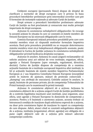 117
Cetățenii europeni (persoanele fizice) dispun de dreptul de
clarificare a normelor de drept european care îi privesc în baza
procedurii întrebărilor preliminare prin intermediul cererilor care pot
fi formulate de instanțele naționale și adresate Curții de Justiție.
Drept urmare a procedurii întrebărilor preliminare adresate
Curții de Justiție au fost proclamate și consacrate mai multe principii
importante de drept european.
Acțiunea în constatarea neîndeplinirii obligațiunilor. Se recurge
la această acțiune în situația în care se constată că statele membre ale
Uniunii Europene nu își onorează obligațiunile care le revin.
Comisia Europeană inițiază procedura prealabilă prin care cere
statului membru vizat să răspundă motivelor formulate împotriva
acestuia. Dacă prin procedura prealabilă nu se reușește determinarea
statului membru vizat să-și îndeplinească obligațiunile asumate, poate
fi introdusă la Curtea de Justiție acțiunea în constatarea neîndeplinirii
obligațiunilor privind încălcarea dreptului european.
Acțiunea în anulare. Acțiunea în cauză asigură reclamanților să
solicite anularea unui act edictat de vreo instituție, organism, oficiu,
agenție a Uniunii Europene (spre exemplu, regulament, directivă,
decizie). Curtea de Justiție dispune de competența de a examina
acțiunile înaintate de o instituție europeană împotriva altei instituții, la
fel și acțiunile înaintate de statele membre împotriva Parlamentului
European și / sau împotriva Consiliului Uniunii Europene (exceptând
actele în materie de ajutoare, măsuri de protecţie comercială –
„dumping” sau atribuții de executare). Celelalte acțiuni în anulare, în
speță, înaintate de persoane private, țin de competența Tribunalului de
Primă Instanță care le examinează în primă instanță.
Acțiunea în constatarea abținerii de a acționa. Acțiunea în
constatarea abținerii de a acționa asigură Curții de Justiție posibilitatea
de a controla legalitatea inacțiunii unei instituții, unui organism, unui
oficiu, unei agenții a Uniunii Europene în domeniile de competență a
acestora. Pentru a fi înaintată o asemenea acțiune, aceasta trebuie să
întrunească condiția de inacțiune după solicitarea expresă de a acționa,
nu doar prin constatarea faptei de inacțiune în raport cu competența
de care dispune. Adică, atunci când se constată nelegalitatea abținerii
de a acționa, instituția (organismul, oficiul, agenția) are obligația de a
pune capăt abținerii sale de a acționa prin măsuri adecvate
competenței conferite.
 