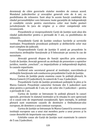 120
desemnați de către guvernele statelor membre de comun acord.
Mandatul judecătorilor și avocaților generali este de 6 ani, cu
posibilitatea de reînnoire. Sunt aleși în aceste funcții candidații din
rândul personalităților care întrunesc toate garanțiile de independență
și condițiile cerute pentru exercitarea celor mai înalte posturi
jurisdicționale în țara de origine și a căror competență este
recunoscută.
Președintele și vicepreședintele Curții de Justiție sunt aleși din
rândul judecătorilor pentru o perioadă de 3 ani, cu posibilitatea de
reînnoire.
Președintele Curții de Justiție conduce lucrările și serviciile
instituției. Președintele prezidează ședințele și deliberările celor mai
mari complete de judecată.
Vicepreședintele Curții de Justiție îl asistă pe președinte în
exercitarea atribuțiilor funcționale și îl înlocuiește pe acesta în caz de
necesitate.
Avocații generali dispun de funcții specifice prin asistarea
Curții de Justiție. Avocații generali au atribuții de prezentare a opiniilor
juridice, numite „concluzii”, cu imparțialitate și independență deplină,
în cauzele repartizate.
Grefierul este secretarul general al instituției, exercitându-și
atribuțiile funcționale sub conducerea președintelui Curții de Justiție.
Curtea de Justiție poate examina cauze în ședință plenară, în
Marea Cameră (15 judecători), în cameră de 5 sau 3 judecători.
Președintele Curții de Justiție prezidează ședințele în plen și în
Marea Cameră. Președinții camerelor formate din 5 judecători sunt
aleși pentru o perioadă de 3 ani, iar ale celor din 3 judecători – pentru
o perioadă de 1 an.
Curtea de Justiție se întrunește în ședință plenară în cazuri
speciale, prevăzute în statutul instituției și în situația în care apreciază
că o cauză este de importanță excepțională. Spre exemplu, în ședință
plenară sunt examinate cauzele de destituire a Ombudsman-ului
european, de demitere a unui comisar european.
Curtea de Justiție se întrunește în Marea Cameră la cererea unei
instituții europene sau a unui stat membru parte a unui proces și în
cauze deosebit de importante sau complexe.
Celelalte cauze ale Curții de Justiție sunt examinate în camere
de 5 sau 3 judecători.
 