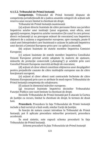 121
4.1.5.2. Tribunalul de Primă Instanță
Competențe. Tribunalul de Primă Instanță dispune de
competența jurisdicțională de a judeca anumite categorii de acțiuni sub
rezerva unui recurs limitat la chestiuni de drept.
Tribunalul de Primă Instanță examinează:
(a) acțiuni directe înaintate de către persoane fizice sau juridice
împotriva actelor unei instituții (unui organism, unui oficiu, unei
agenții) europene, împotriva actelor normative (în cazul în care privesc
direct reclamanții și nu presupun măsuri de executare) sau împotriva
abținerii de a acționa a organismelor europene; spre exemplu, poate fi
cazul unei întreprinderi care înaintează o acțiune în judecată împotriva
unei decizii a Comisiei Europene prin care i se aplică o amendă;
(b) acţiuni înaintate de statele membre împotriva Comisiei
Europene;
(c) acţiuni înaintate de statele membre împotriva Consiliului
Uniunii Europene privind actele adoptate în materie de ajutoare,
măsurile de protecţie comercială („dumping") şi actelele prin care
Consiliul Uniunii Europene exercită atribuții de executare;
(d) acţiuni al căror obiect constituie obţinerea unor despăgubiri
pentru prejudiciile cauzate de către instituţiile europene sau de către
funcţionarii europeni;
(e) acţiuni al căror obiect sunt contractele încheiate de către
Uniunea Europeană prin care se atribuie în mod expres Tribunalului de
Primă Instanță competenţa de soluționare;
(f) acţiuni în domeniul mărcilor europene;
(g) recursuri înaintate împotriva deciziilor Tribunalului
Funcţiei Publice care sunt limitate la chestiuni de drept.
Deciziile Tribunalului de Primă Instanță pot fi atacate la Curtea
de Justiţie cu recurs, limitat la chestiuni de drept, în termen de două
luni.
Procedură. Procedura în fața Tribunalului de Primă Instanță
include o fază scrisă și o fază orală, similar Curții de Justiție.
În funcție de natura cauzei introduse la Tribunalul de Primă
Instanță, pot fi aplicate procedura măsurilor provizorii, procedura
accelerată.
În mod sintetic, este expusă schema procedurii în fața
Tribunalului de Primă Instanță.
Schema procedurii în fața Tribunalului de Primă Instanță
 