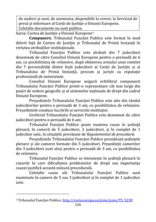126
de audieri şi sunt, de asemenea, disponibile la cerere, la Serviciul de
presă şi informare al Curţii de Justiţie a Uniunii Europene.
Celelalte documente nu sunt publice.
Sursa: Curtea de Justiție a Uniunii Europene1
Compunere. Tribunalul Funcției Publice este format în mod
diferit față de Curtea de Justiție și Tribunalul de Primă Instanță în
virtutea atribuțiilor instituționale.
Tribunalul Funcției Publice este alcătuit din 7 judecători
desemnați de către Consiliul Uniunii Europene pentru o perioadă de 6
ani, cu posibilitatea de reînnoire, după obținerea avizului unui comitet
din 7 personalități dintre foști judecători ai Curții de Justiție și ai
Tribunalului de Primă Instanță, precum și juriști cu reputație
profesională de notorietate.
Consiliul Uniunii Europene asigură echilibrul compunerii
Tribunalului Funcției Publice printr-o reprezentare cât mai largă din
punct de vedere geografic și al sistemelor naționale de drept din cadrul
Uniunii Europene.
Președintele Tribunalului Funcției Publice este ales din rândul
judecătorilor pentru o perioadă de 3 ani, cu posibilitatea de reînnoire.
Președintele conduce lucrările și serviciile instituției.
Grefierul Tribunalului Funcției Publice este desemnat de către
judecători pentru o perioadă de 6 ani.
Tribunalul Funcției Publice poate examina cauze în ședință
plenară, în cameră de 5 judecători, 3 judecători, și în complet de 1
judecător unic, în situațiile prevăzute de Regulamentul de procedură.
Președintele Tribunalului Funcției Publice prezidează ședințele
plenare și ale camerei formate din 5 judecători. Președinții camerelor
din 3 judecători sunt aleși pentru o perioadă de 3 ani, cu posibilitatea
de reînnoire.
Tribunalul Funcției Publice se întrunește în ședință plenară în
cazurile în care dificultatea problemelor de drept sau importanța
cauzei justifică această măsură procedurală.
Celelalte cauze ale Tribunalului Funcției Publice sunt
examinate în camere de 5 sau 3 judecători și în complet de 1 judecător
unic.
1 Tribunalul Funcției Publice, http://curia.europa.eu/jcms/jcms/T5_5230
 
