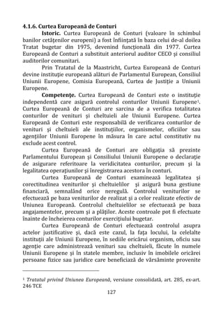 127
4.1.6. Curtea Europeană de Conturi
Istoric. Curtea Europeană de Conturi (valoare în schimbul
banilor cetăţenilor europeni) a fost înfiinţată în baza celui de-al doilea
Tratat bugetar din 1975, devenind funcţională din 1977. Curtea
Europeană de Conturi a substituit anteriorul auditor CECO şi consiliul
auditorilor comunitari.
Prin Tratatul de la Maastricht, Curtea Europeană de Conturi
devine instituţie europeană alături de Parlamentul European, Consiliul
Uniunii Europene, Comisia Europeană, Curtea de Justiţie a Uniunii
Europene.
Competenţe. Curtea Europeană de Conturi este o instituţie
independentă care asigură controlul conturilor Uniunii Europene1.
Curtea Europeană de Conturi are sarcina de a verifica totalitatea
conturilor de venituri şi cheltuieli ale Uniunii Europene. Curtea
Europeană de Conturi este responsabilă de verificarea conturilor de
venituri şi cheltuieli ale instituțiilor, organismelor, oficiilor sau
agenţiilor Uniunii Europene în măsura în care actul constitutiv nu
exclude acest control.
Curtea Europeană de Conturi are obligaţia să prezinte
Parlamentului European şi Consiliului Uniunii Europene o declaraţie
de asigurare referitoare la veridicitatea conturilor, precum şi la
legalitatea operaţiunilor şi înregistrarea acestora în conturi.
Curtea Europeană de Conturi examinează legalitatea şi
corectitudinea veniturilor şi cheltuielilor şi asigură buna gestiune
financiară, semnalând orice neregulă. Controlul veniturilor se
efectuează pe baza veniturilor de realizat şi a celor realizate efectiv de
Uniunea Europeană. Controlul cheltuielilor se efectuează pe baza
angajamentelor, precum şi a plăţilor. Aceste controale pot fi efectuate
înainte de încheierea conturilor exerciţiului bugetar.
Curtea Europeană de Conturi efectuează controlul asupra
actelor justificative şi, dacă este cazul, la faţa locului, la celelalte
instituţii ale Uniunii Europene, în sediile oricărui organism, oficiu sau
agenţie care administrează venituri sau cheltuieli, făcute în numele
Uniunii Europene şi în statele membre, inclusiv în imobilele oricărei
persoane fizice sau juridice care beneficiază de vărsăminte provenite
1 Tratatul privind Uniunea Europeană, versiune consolidată, art. 285, ex-art.
246 TCE
 