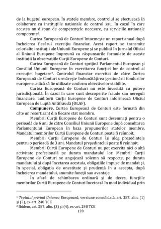 128
de la bugetul european. În statele membre, controlul se efectuează în
colaborare cu instituţiile naţionale de control sau, în cazul în care
acestea nu dispun de competenţele necesare, cu serviciile naţionale
competente1.
Curtea Europeană de Conturi întocmeşte un raport anual după
încheierea fiecărui exerciţiu financiar. Acest raport se transmite
celorlalte instituţii ale Uniunii Europene şi se publică în Jurnalul Oficial
al Uniunii Europene împreună cu răspunsurile formulate de aceste
instituţii la observaţiile Curţii Europene de Conturi.
Curtea Europeană de Conturi sprijină Parlamentul European şi
Consiliul Uniunii Europene în exercitarea funcţiei lor de control al
execuţiei bugetare2. Controlul financiar exercitat de către Curtea
Europeană de Conturi urmăreşte îmbunătăţirea gestionării fondurilor
europene, adică să fie utilizate conform obiectivelor stabilite.
Curtea Europeană de Conturi nu este învestită cu putere
jurisdicţională. În cazul în care sunt descoperite fraude sau nereguli
financiare, auditorii Curţii Europene de Conturi informează Oficiul
European de Luptă Antifraudă (OLAF).
Compunere. Curtea Europeană de Conturi este formată din
câte un resortisant din fiecare stat membru.
Membrii Curţii Europene de Conturi sunt desemnaţi pentru o
perioadă de 6 ani de către Consiliul Uniunii Europene după consultarea
Parlamentului European în baza propunerilor statelor membre.
Mandatul membrilor Curţii Europene de Conturi poate fi reînnoit.
Membrii Curţii Europene de Conturi îşi aleg preşedintele
pentru o perioadă de 3 ani. Mandatul preşedintelui poate fi reînnoit.
Membrii Curţii Europene de Conturi nu pot exercita nici o altă
activitate profesională pe durata mandatului lor. Membrii Curţii
Europene de Conturi se angajează solemn să respecte, pe durata
mandatului şi după încetarea acestuia, obligaţiile impuse de mandat şi,
în special, obligaţia de onestitate şi prudenţă în a accepta, după
încheierea mandatului, anumite funcţii sau avantaje.
În afară de schimbarea ordinară şi de deces, funcţiile
membrilor Curţii Europene de Conturi încetează în mod individual prin
1 Tratatul privind Uniunea Europeană, versiune consolidată, art. 287, alin. (1)
şi (2), ex-art. 248 TCE
2 Ibidem, art. 287, alin. (3) şi (4), ex-art. 248 TCE
 