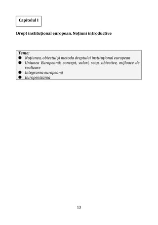 13
Drept instituţional european. Noţiuni introductive
Teme:
 Noţiunea, obiectul şi metoda dreptului instituţional european
 Uniunea Europeană: concept, valori, scop, obiective, mijloace de
realizare
 Integrarea europeană
 Europenizarea
Capitolul I
 