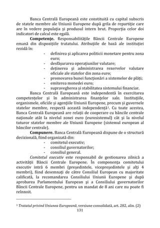 131
Banca Centrală Europeană este constituită cu capital subscris
de statele membre ale Uniunii Europene după grila de repartiţie care
are în vedere populaţia şi produsul intern brut. Proporţia celor doi
indicatori de calcul este egală.
Competenţe. Responsabilităţile Băncii Centrale Europene
emană din dispoziţiile tratatului. Atribuţiile de bază ale instituţiei
rezidă în:
- definirea şi aplicarea politicii monetare pentru zona
euro;
- desfăşurarea operațiunilor valutare;
- deţinerea şi administrarea rezervelor valutare
oficiale ale statelor din zona euro;
- promovarea bunei funcţionări a sistemelor de plăți;
- emiterea monedei euro;
- supravegherea și stabilitatea sistemului financiar.
Banca Centrală Europeană este independentă în exercitarea
competențelor și în administrarea finanțelor sale. Instituţiile,
organismele, oficiile și agențiile Uniunii Europene, precum și guvernele
statelor membre, respectă această independență1. Cu toate acestea,
Banca Centrală Europeană are relaţii de cooperare cu băncile centrale
naţionale atât la nivelul zonei euro (eurosistemul) cât şi la nivelul
tuturor statelor membre ale Uniunii Europene (sistemul european al
băncilor centrale).
Compunere. Banca Centrală Europeană dispune de o structură
decizională, fiind organizată din:
- comitetul executiv;
- consiliul guvernatorilor;
- consiliul general.
Comitetul executiv este responsabil de gestionarea zilnică a
activităţii Băncii Centrale Europene. În componenţa comitetului
executiv intră 6 membri (preşedintele, vicepreşedintele şi alţi 4
membri), fiind desemnaţi de către Consiliul European cu majoritate
calificată, la recomandarea Consiliului Uniunii Europene şi după
aprobarea Parlamentului European şi a Consiliului guvernatorilor
Băncii Centrale Europene, pentru un mandat de 8 ani care nu poate fi
reînnoit.
1 Tratatul privind Uniunea Europeană, versiune consolidată, art. 282, alin. (2)
 