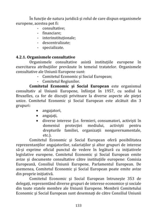 133
În funcție de natura juridică și rolul de care dispun organismele
europene, acestea pot fi:
- consultative;
- financiare;
- interinstituționale;
- descentralizate;
- specializate.
4.2.1. Organismele consultative
Organismele consultative asistă instituțiile europene în
exercitarea atribuțiilor prevăzute în temeiul tratatelor. Organismele
consultative ale Uniunii Europene sunt:
- Comitetul Economic şi Social European;
- Comitetul Regiunilor.
Comitetul Economic şi Social European este organismul
consultativ al Uniunii Europene, înființat în 1957, cu sediul la
Bruxelles, ca for de discuții privitoare la diverse aspecte ale pieței
unice. Comitetul Economic şi Social European este alcătuit din 3
grupuri:
• angajatori,
• angajați,
• diverse interese (i.e. fermieri, consumatori, activiști în
domeniul protecției mediului, activiști pentru
drepturile familiei, organizații nonguvernamentale,
etc.).
Comitetul Economic şi Social European oferă posibilitatea
reprezentanților angajatorilor, salariaților și altor grupuri de interese
să-și exprime oficial punctul de vedere în legătură cu inițiativele
legislative europene. Comitetul Economic şi Social European emite
avize și documente consultative către instituțiile europene: Comisia
Europeană, Consiliul Uniunii Europene, Parlamentul European. De
asemenea, Comitetul Economic şi Social European poate emite avize
din proprie inițiativă.
Comitetul Economic şi Social European întrunește 353 de
delegați, reprezentând diverse grupuri de interese economice și sociale
din toate statele membre ale Uniunii Europene. Membrii Comitetului
Economic şi Social European sunt desemnați de către Consiliul Uniunii
 
