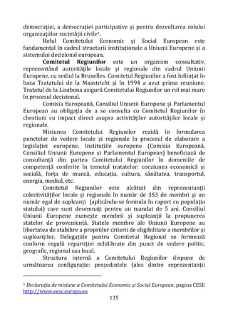 135
democraţiei, a democraţiei participative şi pentru dezvoltarea rolului
organizaţiilor societăţii civile1.
Rolul Comitetului Economic şi Social European este
fundamental în cadrul structurii instituționale a Uniunii Europene și a
sistemului decizional european.
Comitetul Regiunilor este un organism consultativ,
reprezentând autoritățile locale și regionale din cadrul Uniunii
Europene, cu sediul la Bruxelles. Comitetul Regiunilor a fost înființat în
baza Tratatului de la Maastricht și în 1994 a avut prima reuniune.
Tratatul de la Lisabona asigură Comitetului Regiunilor un rol mai mare
în procesul decizional.
Comisia Europeană, Consiliul Uniunii Europene și Parlamentul
European au obligația de a se consulta cu Comitetul Regiunilor în
chestiuni cu impact direct asupra activităților autorităților locale și
regionale.
Misiunea Comitetului Regiunilor rezidă în formularea
punctelor de vedere locale și regionale în procesul de elaborare a
legislației europene. Instituțiile europene (Comisia Europeană,
Consiliul Uniunii Europene și Parlamentul European) beneficiază de
consultanță din partea Comitetului Regiunilor în domeniile de
competență conferite în temeiul tratatelor: coeziunea economică și
socială, forța de muncă, educația, cultura, sănătatea, transportul,
energia, mediul, etc.
Comitetul Regiunilor este alcătuit din reprezentanții
colectivităților locale și regionale în număr de 353 de membri și un
număr egal de supleanți (aplicându-se formula în raport cu populația
statului) care sunt desemnați pentru un mandat de 5 ani. Consiliul
Uniunii Europene numește membrii și supleanții la propunerea
statelor de proveniență. Statele membre ale Uniunii Europene au
libertatea de stabilire a propriilor criterii de eligibilitate a membrilor și
supleanților. Delegațiile pentru Comitetul Regional se formează
conform regulii repartiției echilibrate din punct de vedere politic,
geografic, regional sau local.
Structura internă a Comitetului Regiunilor dispune de
următoarea configurație: președintele (ales dintre reprezentanții
1 Declarația de misiune a Comitetului Economic şi Social European, pagina CESE
http://www.eesc.europa.eu
 