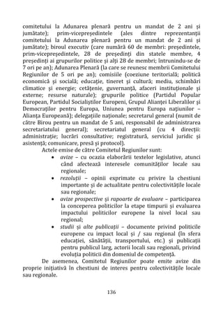 136
comitetului la Adunarea plenară pentru un mandat de 2 ani și
jumătate); prim-vicepreședintele (ales dintre reprezentanții
comitetului la Adunarea plenară pentru un mandat de 2 ani și
jumătate); biroul executiv (care numără 60 de membri: președintele,
prim-vicepreședintele, 28 de președinți din statele membre, 4
președinți ai grupurilor politice și alți 28 de membri; întrunindu-se de
7 ori pe an); Adunarea Plenară (la care se reunesc membrii Comitetului
Regiunilor de 5 ori pe an); comisiile (coeziune teritorială; politică
economică şi socială; educaţie, tineret şi cultură; mediu, schimbări
climatice şi energie; cetăţenie, guvernanţă, afaceri instituţionale şi
externe; resurse naturale); grupurile politice (Partidul Popular
European, Partidul Socialiştilor Europeni, Grupul Alianţei Liberalilor şi
Democraţilor pentru Europa, Uniunea pentru Europa naţiunilor –
Alianţa Europeană); delegațiile naționale; secretarul general (numit de
către Birou pentru un mandat de 5 ani, responsabil de administrarea
secretariatului general); secretariatul general (cu 4 direcții:
administrație; lucrări consultative; registratură, serviciul juridic și
asistență; comunicare, presă și protocol).
Actele emise de către Comitetul Regiunilor sunt:
• avize – cu ocazia elaborării textelor legislative, atunci
când afectează interesele comunităților locale sau
regionale;
• rezoluții – opinii exprimate cu privire la chestiuni
importante și de actualitate pentru colectivitățile locale
sau regionale;
• avize prospective și rapoarte de evaluare – participarea
la conceperea politicilor la etape timpurii și evaluarea
impactului politicilor europene la nivel local sau
regional;
• studii și alte publicații – documente privind politicile
europene cu impact local și / sau regional (în sfera
educației, sănătății, transportului, etc.) și publicații
pentru publicul larg, actorii locali sau regionali, privind
evoluția politicii din domeniul de competență.
De asemenea, Comitetul Regiunilor poate emite avize din
proprie inițiativă în chestiuni de interes pentru colectivitățile locale
sau regionale.
 