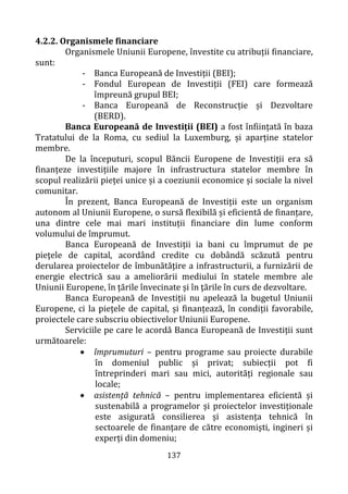 137
4.2.2. Organismele financiare
Organismele Uniunii Europene, învestite cu atribuții financiare,
sunt:
- Banca Europeană de Investiții (BEI);
- Fondul European de Investiții (FEI) care formează
împreună grupul BEI;
- Banca Europeană de Reconstrucție și Dezvoltare
(BERD).
Banca Europeană de Investiții (BEI) a fost înființată în baza
Tratatului de la Roma, cu sediul la Luxemburg, și aparține statelor
membre.
De la începuturi, scopul Băncii Europene de Investiții era să
finanțeze investițiile majore în infrastructura statelor membre în
scopul realizării pieței unice și a coeziunii economice și sociale la nivel
comunitar.
În prezent, Banca Europeană de Investiții este un organism
autonom al Uniunii Europene, o sursă flexibilă și eficientă de finanțare,
una dintre cele mai mari instituții financiare din lume conform
volumului de împrumut.
Banca Europeană de Investiții ia bani cu împrumut de pe
pieţele de capital, acordând credite cu dobândă scăzută pentru
derularea proiectelor de îmbunătăţire a infrastructurii, a furnizării de
energie electrică sau a ameliorării mediului în statele membre ale
Uniunii Europene, în ţările învecinate și în ţările în curs de dezvoltare.
Banca Europeană de Investiții nu apelează la bugetul Uniunii
Europene, ci la piețele de capital, și finanțează, în condiții favorabile,
proiectele care subscriu obiectivelor Uniunii Europene.
Serviciile pe care le acordă Banca Europeană de Investiții sunt
următoarele:
• împrumuturi – pentru programe sau proiecte durabile
în domeniul public și privat; subiecții pot fi
întreprinderi mari sau mici, autorități regionale sau
locale;
• asistență tehnică – pentru implementarea eficientă și
sustenabilă a programelor și proiectelor investiționale
este asigurată consilierea și asistența tehnică în
sectoarele de finanțare de către economiști, ingineri și
experți din domeniu;
 