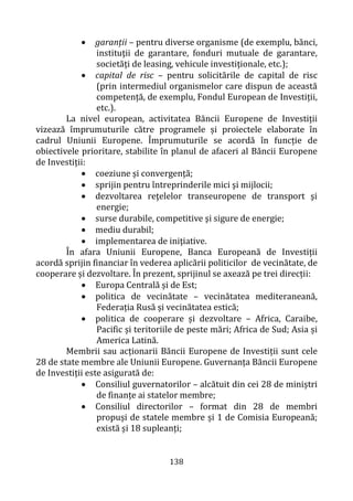 138
• garanții – pentru diverse organisme (de exemplu, bănci,
instituţii de garantare, fonduri mutuale de garantare,
societăţi de leasing, vehicule investiţionale, etc.);
• capital de risc – pentru solicitările de capital de risc
(prin intermediul organismelor care dispun de această
competență, de exemplu, Fondul European de Investiții,
etc.).
La nivel european, activitatea Băncii Europene de Investiții
vizează împrumuturile către programele și proiectele elaborate în
cadrul Uniunii Europene. Împrumuturile se acordă în funcție de
obiectivele prioritare, stabilite în planul de afaceri al Băncii Europene
de Investiții:
• coeziune și convergență;
• sprijin pentru întreprinderile mici şi mijlocii;
• dezvoltarea reţelelor transeuropene de transport şi
energie;
• surse durabile, competitive şi sigure de energie;
• mediu durabil;
• implementarea de iniţiative.
În afara Uniunii Europene, Banca Europeană de Investiții
acordă sprijin financiar în vederea aplicării politicilor de vecinătate, de
cooperare și dezvoltare. În prezent, sprijinul se axează pe trei direcții:
• Europa Centrală și de Est;
• politica de vecinătate – vecinătatea mediteraneană,
Federația Rusă și vecinătatea estică;
• politica de cooperare și dezvoltare – Africa, Caraibe,
Pacific și teritoriile de peste mări; Africa de Sud; Asia și
America Latină.
Membrii sau acționarii Băncii Europene de Investiții sunt cele
28 de state membre ale Uniunii Europene. Guvernanța Băncii Europene
de Investiții este asigurată de:
• Consiliul guvernatorilor – alcătuit din cei 28 de miniștri
de finanțe ai statelor membre;
• Consiliul directorilor – format din 28 de membri
propuși de statele membre și 1 de Comisia Europeană;
există și 18 supleanți;
 