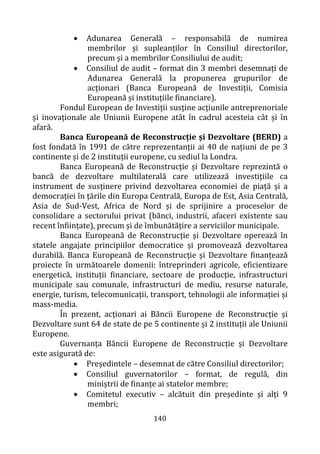 140
• Adunarea Generală – responsabilă de numirea
membrilor și supleanților în Consiliul directorilor,
precum și a membrilor Consiliului de audit;
• Consiliul de audit – format din 3 membri desemnați de
Adunarea Generală la propunerea grupurilor de
acționari (Banca Europeană de Investiții, Comisia
Europeană și instituțiile financiare).
Fondul European de Investiții susține acțiunile antreprenoriale
și inovaționale ale Uniunii Europene atât în cadrul acesteia cât și în
afară.
Banca Europeană de Reconstrucție și Dezvoltare (BERD) a
fost fondată în 1991 de către reprezentanții ai 40 de națiuni de pe 3
continente și de 2 instituții europene, cu sediul la Londra.
Banca Europeană de Reconstrucție și Dezvoltare reprezintă o
bancă de dezvoltare multilaterală care utilizează investițiile ca
instrument de susținere privind dezvoltarea economiei de piață și a
democrației în țările din Europa Centrală, Europa de Est, Asia Centrală,
Asia de Sud-Vest, Africa de Nord și de sprijinire a proceselor de
consolidare a sectorului privat (bănci, industrii, afaceri existente sau
recent înființate), precum și de îmbunătățire a serviciilor municipale.
Banca Europeană de Reconstrucție și Dezvoltare operează în
statele angajate principiilor democratice și promovează dezvoltarea
durabilă. Banca Europeană de Reconstrucție și Dezvoltare finanțează
proiecte în următoarele domenii: întreprinderi agricole, eficientizare
energetică, instituții financiare, sectoare de producție, infrastructuri
municipale sau comunale, infrastructuri de mediu, resurse naturale,
energie, turism, telecomunicații, transport, tehnologii ale informației și
mass-media.
În prezent, acționari ai Băncii Europene de Reconstrucție și
Dezvoltare sunt 64 de state de pe 5 continente și 2 instituții ale Uniunii
Europene.
Guvernanța Băncii Europene de Reconstrucție și Dezvoltare
este asigurată de:
• Președintele – desemnat de către Consiliul directorilor;
• Consiliul guvernatorilor – format, de regulă, din
miniștrii de finanțe ai statelor membre;
• Comitetul executiv – alcătuit din președinte și alți 9
membri;
 