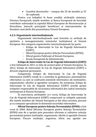 141
• Consiliul directorilor – compus din 25 de membri și 25
de supleanți.
Pentru a-și îndeplini în bune condiții atribuțiile statutare,
Uniunea Europeană, statele membre, și Banca Europeană de Investiții
contribuie substanțial la capitalul Băncii Europene de Reconstrucție și
Dezvoltare, întrucât principalii beneficiari ai instrumentelor de
finanțare sunt țările din proximitatea Uniunii Europene.
4.2.3. Organismele interinstituţionale
Organismele interinstituționale sunt învestite cu atribuții de
sprijinire a managementului sistemului instituțional al Uniunii
Europene. Din categoria organismelor interinstituționale fac parte:
- Echipa de Intervenție în Caz de Urgență Informatică
(CERT);
- Oficiul European pentru Selecția Personalului (EPSO);
- Oficiul pentru Publicații al Uniunii Europene;
- Școala Europeană de Administrație.
Echipa de Intervenție în Caz de Urgență Informatică (CERT)
a fost înființată în 2011 cu titlu de proiect-pilot al Uniunii Europene. În
2012, Echipa de Intervenție în Caz de Urgență Informatică (CERT) a
devenit organism permanent.
Competența Echipei de Intervenție în Caz de Urgență
Informatică (CERT) rezidă în a contribui la gestionarea amenințărilor
cibernetice cu care se confruntă sistemele informatice ale instituțiilor,
organismelor, oficiilor și agențiilor europene. De asemenea, Echipa de
Intervenție în Caz de Urgență Informatică (CERT) acordă sprijin
echipelor responsabile de securitatea informatică din cadrul sistemului
instituțional al Uniunii Europene.
În exercitarea atribuțiilor ce-i revin, Echipa de Intervenție în
Caz de Urgență Informatică (CERT) cooperează cu echipele naționale
din statele membre ale Uniunii Europene și din afara acesteia, precum
și cu companii specializate în domeniul securității informatice.
Oficiul European pentru Selecția Personalului (EPSO) a fost
creat în 2002. Rolul Oficiului European pentru Selecția Personalului
(EPSO) este de a sprijini prin proceduri eficiente și calitative selecția
personalului pentru instituțiile, organismele, oficiile și agențiile Uniunii
Europene. Fiecare instituție, organism, oficiu sau agenție are
 