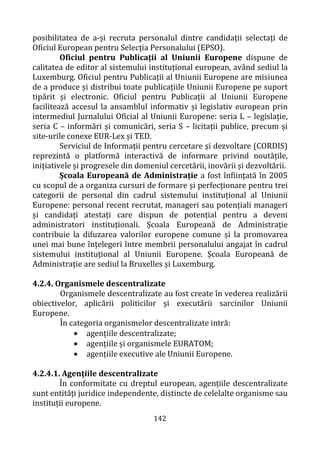 142
posibilitatea de a-și recruta personalul dintre candidații selectați de
Oficiul European pentru Selecția Personalului (EPSO).
Oficiul pentru Publicații al Uniunii Europene dispune de
calitatea de editor al sistemului instituțional european, având sediul la
Luxemburg. Oficiul pentru Publicații al Uniunii Europene are misiunea
de a produce și distribui toate publicațiile Uniunii Europene pe suport
tipărit și electronic. Oficiul pentru Publicații al Uniunii Europene
facilitează accesul la ansamblul informativ și legislativ european prin
intermediul Jurnalului Oficial al Uniunii Europene: seria L – legislație,
seria C – informări și comunicări, seria S – licitații publice, precum și
site-urile conexe EUR-Lex și TED.
Serviciul de Informaţii pentru cercetare şi dezvoltare (CORDIS)
reprezintă o platformă interactivă de informare privind noutățile,
inițiativele și progresele din domeniul cercetării, inovării și dezvoltării.
Școala Europeană de Administrație a fost înființată în 2005
cu scopul de a organiza cursuri de formare și perfecționare pentru trei
categorii de personal din cadrul sistemului instituțional al Uniunii
Europene: personal recent recrutat, manageri sau potențiali manageri
și candidați atestați care dispun de potențial pentru a deveni
administratori instituționali. Școala Europeană de Administrație
contribuie la difuzarea valorilor europene comune și la promovarea
unei mai bune înțelegeri între membrii personalului angajat în cadrul
sistemului instituțional al Uniunii Europene. Școala Europeană de
Administrație are sediul la Bruxelles și Luxemburg.
4.2.4. Organismele descentralizate
Organismele descentralizate au fost create în vederea realizării
obiectivelor, aplicării politicilor și executării sarcinilor Uniunii
Europene.
În categoria organismelor descentralizate intră:
• agențiile descentralizate;
• agențiile și organismele EURATOM;
• agențiile executive ale Uniunii Europene.
4.2.4.1. Agenţiile descentralizate
În conformitate cu dreptul european, agențiile descentralizate
sunt entități juridice independente, distincte de celelalte organisme sau
instituții europene.
 
