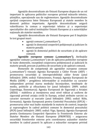 143
Agențiile descentralizate ale Uniunii Europene dispun de un rol
important în aplicarea politicilor europene privind măsurile tehnice,
științifice, operaționale sau de reglementare. Agențiile descentralizate
sprijină cooperarea între Uniunea Europeană și statele membre în
domenii politice importante. Agențiile descentralizate asigură
valorificarea în comun a experienței tehnice și a experienței
specialiștilor din cadrul instituțiilor Uniunii Europene și a autorităților
naționale ale statelor membre.
Agențiile descentralizate ale Uniunii Europene pot fi împărțite
în trei grupuri mari:
• agenții comune („comunitare”);
• agenții în domeniul cooperării poliţieneşti şi judiciare în
materie penală;
• agenţii în domeniul politicii de securitate şi de apărare
comună.
Agențiile europene comune („comunitare”). Atribuțiile
agențiilor comune („comunitare”) țin de aplicarea politicilor europene
în toate domeniile, exceptând cooperarea poliţienească şi judiciară în
materie penală, precum și politica de securitate şi de apărare comună.
Domeniile de competență ale agențiilor europene comune
(„comunitare”) vizează: Agenția Europeană a Căilor Ferate (AEF) –
promovarea securității și interoperabilității căilor ferate (anul
înființării: 2004; sediul: Valenciennes, Franța); Agenția Europeană de
Mediu (AEM) – pregătirea informațiilor și evaluărilor cu caracter
independent privind starea mediului înconjurător, tendinţele de
mediu, politicile şi eficacitatea lor (anul înființării: 2009; sediul:
Copenhaga, Danemarca); Agenția Europeană de Siguranță a Aviației
(AESA) – stabilirea și menținerea unui nivel ridicat și uniform de
siguranță privind aviația civilă în Europa, având atribuite sarcini cu
caracter normativ și executiv (anul înființării: 2002; sediul: Kӧln,
Germania); Agenția Europeană pentru Controlul Pescuitului (EFCA) –
promovarea celor mai înalte standarde în materie de control, inspecţie
şi supraveghere în cadrul politicii comune în domeniul pescuitului
(PCP) (anul înființării: 2005; sediul: Vigo, Spania); Agenţia Europeană
pentru Gestionarea Cooperării Operative la Frontierele Externe ale
Statelor Membre ale Uniunii Europene (FRONTEX) – asigurarea
securității frontierelor externe prin coordonarea acţiunilor statelor
membre în cadrul punerii în aplicare a măsurilor europene privind
 