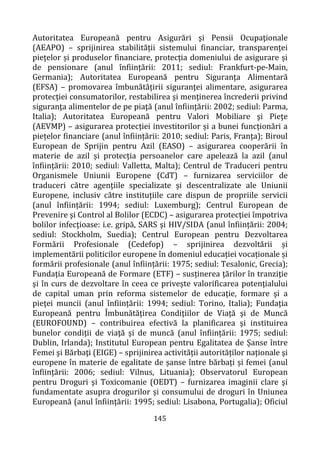 145
Autoritatea Europeană pentru Asigurări şi Pensii Ocupaţionale
(AEAPO) – sprijinirea stabilității sistemului financiar, transparenței
piețelor și produselor financiare, protecția domeniului de asigurare și
de pensionare (anul înființării: 2011; sediul: Frankfurt-pe-Main,
Germania); Autoritatea Europeană pentru Siguranţa Alimentară
(EFSA) – promovarea îmbunătățirii siguranţei alimentare, asigurarea
protecţiei consumatorilor, restabilirea şi menţinerea încrederii privind
siguranţa alimentelor de pe piaţă (anul înființării: 2002; sediul: Parma,
Italia); Autoritatea Europeană pentru Valori Mobiliare şi Pieţe
(AEVMP) – asigurarea protecției investitorilor și a bunei funcționări a
piețelor financiare (anul înființării: 2010; sediul: Paris, Franța); Biroul
European de Sprijin pentru Azil (EASO) – asigurarea cooperării în
materie de azil și protecția persoanelor care apelează la azil (anul
înființării: 2010; sediul: Valletta, Malta); Centrul de Traduceri pentru
Organismele Uniunii Europene (CdT) – furnizarea serviciilor de
traduceri către agenţiile specializate şi descentralizate ale Uniunii
Europene, inclusiv către instituțiile care dispun de propriile servicii
(anul înființării: 1994; sediul: Luxemburg); Centrul European de
Prevenire şi Control al Bolilor (ECDC) – asigurarea protecţiei împotriva
bolilor infecţioase: i.e. gripă, SARS şi HIV/SIDA (anul înființării: 2004;
sediul: Stockholm, Suedia); Centrul European pentru Dezvoltarea
Formării Profesionale (Cedefop) – sprijinirea dezvoltării și
implementării politicilor europene în domeniul educației vocaționale și
formării profesionale (anul înființării: 1975; sediul: Tesalonic, Grecia);
Fundaţia Europeană de Formare (ETF) – susținerea ţărilor în tranziţie
şi în curs de dezvoltare în ceea ce privește valorificarea potenţialului
de capital uman prin reforma sistemelor de educaţie, formare şi a
pieţei muncii (anul înființării: 1994; sediul: Torino, Italia); Fundaţia
Europeană pentru Îmbunătăţirea Condiţiilor de Viaţă şi de Muncă
(EUROFOUND) – contribuirea efectivă la planificarea şi instituirea
bunelor condiţii de viaţă şi de muncă (anul înființării: 1975; sediul:
Dublin, Irlanda); Institutul European pentru Egalitatea de Șanse între
Femei şi Bărbaţi (EIGE) – sprijinirea activității autorităților naționale şi
europene în materie de egalitate de șanse între bărbați și femei (anul
înființării: 2006; sediul: Vilnus, Lituania); Observatorul European
pentru Droguri şi Toxicomanie (OEDT) – furnizarea imaginii clare şi
fundamentate asupra drogurilor și consumului de droguri în Uniunea
Europeană (anul înființării: 1995; sediul: Lisabona, Portugalia); Oficiul
 