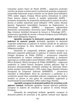 146
Comunitar pentru Soiuri de Plante (OCSP) – asigurarea protecţiei
soiurilor de plante ca formă unică şi exclusivă de protecţie europeană a
proprietăţii industriale asupra soiurilor noi de plante (anul înființării:
1994; sediul: Angers, Franța); Oficiul pentru Armonizare în cadrul
Pieţei Interne (mărci, desene şi modele industriale) (OAPI) –
protejarea drepturilor de proprietate intelectuală în materie de mărci,
desene și modele industriale (anul înființării: 1994; sediul: Alicante
Spania); Organismul Autorităților Europene de Reglementare în
Comunicații Electronice (OAREC) – asigurarea reglementării
domeniului comunicaţiilor electronice (anul înființării: 2009; sediul:
Riga, Letonia); Institutul European de Inovare şi Tehnologie (EIT) –
promovarea capacității de inovare a Uniunii Europene (anul înființării:
2008; sediul: Budapesta, Ungaria).
Agenţiile europene în domeniul cooperării poliţieneşti şi
judiciare în materie penală. Atribuțiile agențiilor în domeniul
cooperării poliţieneşti şi judiciare în materie penală țin de aplicarea
politicilor europene în sfera afacerilor interne și colaborare în
înfăptuirea justiției.
Domeniile de competență atribuite agențiilor europene în
domeniul cooperării poliţieneşti şi judiciare în materie penală sunt:
Colegiul European de Poliţie (CEPOL) – promovarea cooperării
transfrontaliere în vederea combaterii criminalităţii şi menţinerii
siguranţei şi a ordinii publice (anul înființării: 2005; sediul: Hampshire,
Marea Britanie); Oficiul European de Poliţie (EUROPOL) – asigurarea
cooperării în cadrul Uniunii Europene privind aplicarea legii în
domeniul infracţionalităţii, facilitând schimbul de informații dintre
statele membre (anul înființării: 1999; sediul: Haga, Olanda); Unitatea
Europeană de Cooperare Judiciară (EUROJUST) – promovarea
stimulării şi îmbunătăţirii sferei de coordonare a anchetelor şi a
urmăririlor penale între autorităţile judiciare competente ale statelor
membre cu privire la acte grave de criminalitate organizată şi
transfrontalieră (anul înființării: 2002; sediul: Haga, Olanda).
Agenţiile europene în domeniul politicii de securitate şi de
apărare comună. Atribuțiile agențiilor vizează aplicarea politicilor
europene în materie de securitate și apărare la nivelul Uniunii
Europene.
Domeniile de competență atribuite agențiilor europene în
domeniul politicii de securitate şi de apărare comună sunt: Agenţia
 