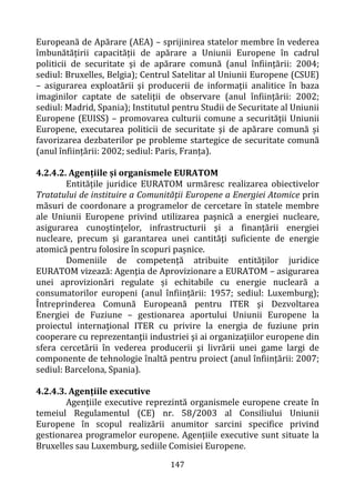 147
Europeană de Apărare (AEA) – sprijinirea statelor membre în vederea
îmbunătățirii capacității de apărare a Uniunii Europene în cadrul
politicii de securitate şi de apărare comună (anul înființării: 2004;
sediul: Bruxelles, Belgia); Centrul Satelitar al Uniunii Europene (CSUE)
– asigurarea exploatării şi producerii de informaţii analitice în baza
imaginilor captate de sateliţii de observare (anul înființării: 2002;
sediul: Madrid, Spania); Institutul pentru Studii de Securitate al Uniunii
Europene (EUISS) – promovarea culturii comune a securității Uniunii
Europene, executarea politicii de securitate şi de apărare comună și
favorizarea dezbaterilor pe probleme startegice de securitate comună
(anul înființării: 2002; sediul: Paris, Franța).
4.2.4.2. Agențiile și organismele EURATOM
Entitățile juridice EURATOM urmăresc realizarea obiectivelor
Tratatului de instituire a Comunităţii Europene a Energiei Atomice prin
măsuri de coordonare a programelor de cercetare în statele membre
ale Uniunii Europene privind utilizarea paşnică a energiei nucleare,
asigurarea cunoştinţelor, infrastructurii şi a finanţării energiei
nucleare, precum şi garantarea unei cantităţi suficiente de energie
atomică pentru folosire în scopuri pașnice.
Domeniile de competență atribuite entităților juridice
EURATOM vizează: Agenţia de Aprovizionare a EURATOM – asigurarea
unei aprovizionări regulate și echitabile cu energie nucleară a
consumatorilor europeni (anul înființării: 1957; sediul: Luxemburg);
Întreprinderea Comună Europeană pentru ITER şi Dezvoltarea
Energiei de Fuziune – gestionarea aportului Uniunii Europene la
proiectul internaţional ITER cu privire la energia de fuziune prin
cooperare cu reprezentanţii industriei şi ai organizaţiilor europene din
sfera cercetării în vederea producerii şi livrării unei game largi de
componente de tehnologie înaltă pentru proiect (anul înființării: 2007;
sediul: Barcelona, Spania).
4.2.4.3. Agențiile executive
Agenţiile executive reprezintă organismele europene create în
temeiul Regulamentul (CE) nr. 58/2003 al Consiliului Uniunii
Europene în scopul realizării anumitor sarcini specifice privind
gestionarea programelor europene. Agenţiile executive sunt situate la
Bruxelles sau Luxemburg, sediile Comisiei Europene.
 