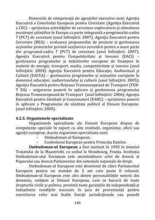 148
Domeniile de competență ale agențiilor executive sunt: Agenţia
Executivă a Consiliului European pentru Cercetare (Agenţia Executivă
a CEC) – sprijinirea activităţilor de cercetare exploratorie și stimularea
excelenţei ştiinţifice în Europa ca parte integrantă a programului-cadru
7 (PC7) de cercetare (anul înființării: 2007); Agenţia Executivă pentru
Cercetare (REA) – evaluarea propunerilor de proiecte şi gestionarea
acțiunilor proiectelor privind susținerea cercetării pentru o mare parte
din programul-cadru 7 (PC7) de cercetare (anul înființării: 2007);
Agenţia Executivă pentru Competitivitate şi Inovare (EACI) –
gestionarea programelor și inițiativelor europene de finanțare în
materie de energie, transport, mediu, competitivitate și inovare (anul
înființării: 2004); Agenţia Executivă pentru Educaţie, Audiovizual şi
Cultură (EACEA) – gestionarea programelor și acțiunilor europene în
domeniul educației, audiovizualului și culturii (anul înființării: 2005);
Agenţia Executivă pentru Reţeaua Transeuropeană de Transport (TEN-
T EA) – asigurarea punerii în aplicare și gestionarea programului
Reţeaua Transeuropeană de Transport (anul înființării: 2006); Agenţia
Executivă pentru Sănătate şi Consumatori (EAHC) – sprijinirea punerii
în aplicare a Programului de sănătate publică al Uniunii Europene.
(anul înființării: 2005).
4.2.5. Organismele specializate
Organismele specializate ale Uniunii Europene dispun de
competențe speciale în raport cu alte instituții, organisme, oficii sau
agenții europene. Aceste organisme specializate sunt:
- Ombudsman-ul European;
- Controlorul European pentru Protecţia Datelor.
Ombudsman-ul European a fost instituit în 1995 în temeiul
Tratatului de la Maastricht, cu sediul la Strasbourg, Franța. Instituția
Ombudsman-ului European este asemănătoare celei de Avocat al
Poporului sau Avocat Parlamentar din sistemele naționale de drept.
Ombudsman-ul European este desemnat de către Parlamentul
European pentru un mandat de 5 ani care poate fi reînnoit.
Ombudsman-ul European este ales dintre personalităţile notorii din
domeniu, cetăţeni ai Uniunii Europene, care se bucură de toate
drepturile civile şi politice, prezintă toate garanţiile de independenţă şi
îndeplinesc condiţiile necesare în ţara de proveniență pentru
exercitarea celor mai înalte funcţii jurisdicţionale sau posedă
 