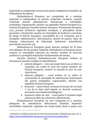 149
experienţă şi competenţă recunoscute pentru îndeplinirea funcţiilor de
Ombudsman European1.
Ombudsman-ul European are competența de a examina
imparțial și independent, în numele cetățenilor europeni, cazurile
reclamate privind administrarea defectuoasă a activităților
instituțiilor, organismelor, oficiilor sau agențiilor Uniunii Europene (i.e.
Comisia Europeană, Consiliul Uniunii Europene, Parlamentul European
ș.a.), precum încălcarea legislației europene, a principiilor bunei
guvernări, a drepturilor omului, etc. Exemplele de încălcare a normelor
de drept al Uniunii Europene, susceptibile de a fi reclamate, pot fi
neregulile administrative, discriminarea, abuzul de putere, lipsa de
răspuns, nefurnizarea de informaţii, întârzierea nejustificată,
procedurile incorecte, etc.
Ombudsman-ul European poate demara ancheta fie în baza
unei plângeri, fie din proprie inițiativă. Ombudsman-ul European poate
coopera cu autoritățile naționale ale statelor membre în interesul
anchetei și a protejării drepturilor fundamentale ale omului.
Cererile înaintate Ombudsman-ului European trebuie să
întrunească anumite condiții de admisibilitate:
• autorul plângerii – orice persoană fizică sau juridică cu
reședința sau sediul în unul din statele membre ale
Uniunii Europene, inclusiv în cazurile în care nu este
vizat direct;
• obiectul plângerii – cazul trebuie să se refere în
exclusivitate la activitățile de administrare defectuoasă
din partea instituțiilor, organismelor, oficiilor sau
agențiilor Uniunii Europene;
• termenul – cazul trebuie reclamat în termen de cel mult
2 ani de la data când faptele au devenit cunoscute
persoanei care înaintează plângerea;
• epuizarea căilor de atac – cazul poate fi reclamat după
epuizarea căilor de contencios administrativ.
Ombudsman-ul European nu este competent în a examina
plângerile de administrare defectuoasă înaintate împotriva
autorităților naționale, regionale sau locale (chiar dacă ar putea viza
1 Statutul și condițiile generale de exercitarea funcțiilor Ombudsman-ului, art. 6,
http://www.ombudsman.europa.eu/ro/resources/statute.faces
 