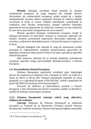 15
Metodă. Dialogul, consfinţit drept metodă în dreptul
instituţional european, îşi trage originea din relaţiile istorice
zbuciumate ale continentului european, având scopul de a depăşi
antagonismele seculare dintre popoarele Europei în vederea abolirii
recursului la forţă ce marca relaţiile interstatale, contribuind la
realizarea unei Europe democratice, ataşată valorilor libertăţii,
generată de nevoia popoarelor de astăzi de a construi un nou continent
în care să nu mai existe antagonisme de orice natură1.
Metoda specifică dreptului instituţional european rezidă în
dialogul permanent al intereselor comune cu interesele naţionale ale
statelor membre, promovând respectarea diversităţii naţionale, dar,
simultan, şi afirmarea identităţii proprii a Uniunii Europene în regiune şi
în lume.
Metoda dialogică este ridicată la rang de instrument juridic
principal în reglementarea relaţiilor intraeuropene, guvernate de
legislaţia europeană, fiind unică în felul ei în lume, specială şi specifică
Uniunii Europene.
Atât noţiunea, obiectul cât şi metoda dreptului instituţional
european exprimă voinţa personalităţii filosofico-juridice a Uniunii
Europene.
1.2. Personalitatea Uniunii Europene
Uniunea Europeană reprezintă rezultatul unui îndelungat
proces de cooperare şi integrare care a început, în 1951, cu 6 ţări şi a
ajuns, în 2013, la 28 de ţări. Uniunea Europeană cuprinde un areal
geografic cu o suprafaţă de peste 4.324.782 km², având o populaţie de
peste 507.890.191 locuitori (116 locuitori/km²).
Procesul de edificare şi materializare juridică a Uniunii
Europene a fost determinat de factori economici, politici şi filosofico-
juridici în evoluţia construcției europene.
1.2.1. Uniunea Europeană: concept, valori, scop, obiective,
mijloace de realizare
Concept. Noţiunea de Uniunea Europeană se utilizează
începând cu Tratatul de la Maastricht (Tratatul privind Uniunea
Europeană). Conform tratatului, Uniunea Europeană îngloba ansamblul
1 D. V. Savu, Integrare europeană, p. 117
 