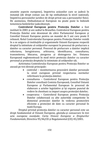 150
anumite aspecte europene), împotriva acțiunilor care se judecă în
instanță (de drept comun sau de tip ombudsman la nivel național),
împotriva persoanelor juridice de drept privat sau a persoanelor fizice.
De asemenea, Ombudsman-ul European nu poate pune la îndoială
temeinicia hotărârilor judecătorești.
Controlorul European pentru Protecţia Datelor a fost
instituit în 2001 și are sediul la Bruxelles. Controlorul European pentru
Protecţia Datelor este desemnat de către Parlamentul European și
Consiliul Uniunii Europene pentru un mandat de 5 ani care poate fi
reînnoit. Rolul Controlorului European pentru Protecţia Datelor rezidă
în a se asigura că instituțiile și organismele Uniunii Europene respectă
dreptul la intimitate al cetățenilor europeni în procesul de prelucrare a
datelor cu caracter personal. Procesul de prelucrare a datelor implică
colectarea, înregistrarea, arhivarea, identificarea, consultarea,
transmiterea, blocarea, ștergerea și distrugerea lor. Uniunea
Europeană reglementează în mod strict protecția datelor cu caracter
personal și protecția dreptului la intimitate al cetățenilor săi.
Activitatea Controlorului European pentru Protecţia Datelor se
axează pe trei direcții principale:
• controlul – monitorizarea procesării datelor personale
la nivel european privind respectarea normelor
referitoare la protecția datelor;
• consultarea – Controlorul European pentru Protecţia
Datelor consiliază Comisia Europeană, Consiliul Uniunii
Europene și Parlamentul European în procesul de
elaborare a actelor legislative și își expune punctul de
vedere în chestiuni cu impact asupra protecției datelor;
• cooperarea – Controlorul European pentru Protecţia
Datelor colaborează cu alte autorități competente în
domeniul protecției datelor în vederea promovării
eficiente a protecției de date cu caracter personal în
toată Europa.
Dreptul privind protecția datelor cu caracter personal este un
drept fundamental al Uniunii Europene, găsindu-și consacrare în trei
acte europene esențiale: Carta Uniunii Europene a Drepturilor
Fundamentale, Directiva 95/46/CE și Regulamentul (CE) 45/2001.
 