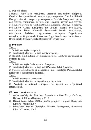 151
 Puncte-cheie:
Sistemul instituţional european. Definirea instituţiilor europene.
Consiliul European: istoric, competenţe, compunere. Consiliul Uniunii
Europene: istoric, competenţe, compunere. Comisia Europeană: istoric,
competenţe, compunere. Parlamentul European: istoric, competenţe,
compunere. Curtea de Justiţie a Uniunii Europene: istoric, competenţe,
compunere. Curtea Europeană de Conturi: istoric, competenţe,
compunere. Banca Centrală Europeană: istoric, competenţe,
compunere. Definirea organismelor europene. Organismele
consultative. Organismele financiare. Organismele interinstituţionale.
Organismele descentralizate. Organismele specializate.
 Evaluare:
Test 1:
1. Definiţi instituţia europeană.
2. Caracterizaţi elementele instituţiei europene.
3. Reliefaţi similitudinile şi diferenţele între instituţia europeană şi
organul de stat.
Test 2:
1. Definiţi instituţia Parlamentului European.
2. Caracterizaţi elementele instituţiei Parlamentului European.
3. Stabiliţi asemănările şi deosebirile între instituţia Parlamentului
European şi parlamentul naţional.
Test 3:
1. Definiţi organismul european.
2. Caracterizaţi elementele organismului european.
3. Analizaţi organismul european în raport cu organismul
internațional.
 Lecturi suplimentare:
1. Andreşan-Grigoriu Beatrice, Procedura hotărârilor preliminare,
Bucureşti: Editura Hamangiu, 2010
2. Băluţă Oana, Balan Cătălin, Justiţie şi Afaceri Interne, Bucureşti:
Editura Tritonic, 2007
3. Bărbulescu Iordan Gheorghe, Sistemul instituţional, Bucureşti:
Editura Tritonic, 2007
 
