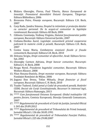 152
4. Blidaru Gheorghe, Florea, Paul Tiberiu, Banca Europeană de
Investiţii. Promotorul dezvoltării Uniunii Europene, Târgovişe:
Editura Bibliotheca, 2006
5. Brezeanu Petre, Finanţe europene, Bucureşti: Editura C.H. Beck,
2007
6. Carp Radu, Şandru Simona, Dreptul la intimitate şi protecţia datelor
cu caracter personal. De la acquis-ul comunitar la legislaţia
românească, Bucureşti: Editura All Beck, 2004
7. Călinoiu Constanţa, Vedinaş Virginia, Statutul funcţionarului public
european, Bucureşti: Editura Universul Juridic, 2007
8. Ciobanu-Dordea Aurel, Legislaţie comunitară privind cooperarea
judiciară în materie civilă şi penală, Bucureşti: Editura C.H. Beck,
2007
9. Costea Ioana Maria, Combaterea evaziunii fiscale şi frauda
comunitară, Bucureşti: Editura C.H. Beck, 2010
10. Deleanu Sergiu, Drept comunitar al afacerilor, Arad: Editura Servo-
Sat, 2002
11. Gheorghe Carmen Adriana, Drept bancar comunitar, Bucureşti:
Editura C. H. Beck, 2008
12. Neagu Norel, Fraudarea bugetului comunitar, Bucureşti: Editura
Wolters Kluwer, 2008
13. Păun Roxana-Daniela, Drept monetar european, Bucureşti: Editura
Fundaţiei României de Mâine, 2006
14. Şaguna Dan Drosu, Tofan Mihaela, Drept financiar şi fiscal
european, Bucureşti: Editura C. H. Beck, 2010
15. Toader Tudorel, Codul penal şi Codul de procedură penală, Hotărâri
CEDO, Decizii ale Curţii Constituţionale, Recursuri în interesul legii,
București: Editura Hamangiu, 2013
16. ***** Cum funcţionează Uniunea Europeană. Ghidul instituţiilor UE
pentru fiecare, Comisia Europeană, Direcţia Generală Comunicare,
2007
17. ***** Regulamentul de procedură al Curții de Justiție, Jurnalul Oficial
L 265 din 29.09.2012
18. ***** Regulamentul de procedură al Tribunalului de Primă Instanță,
Jurnalul Oficial L 136 din 30.05.1991
19. ***** Regulamentul de procedură al Tribunalului Funcției Publice,
Jurnalul Oficial L 225 din 29.08.2007
 