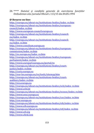 153
20. ***** Statutul și condițiile generale de exercitarea funcțiilor
Ombudsman-ului, Jurnalul Oficial L 113/15 din 04.05.1994
@ Resurse on-line:
http://europa.eu/about-eu/institutions-bodies/index_ro.htm
http://europa.eu/about-eu/institutions-bodies/european-
council/index_ro.htm
http://www.european-council.europa.eu
http://europa.eu/about-eu/institutions-bodies/council-
eu/index_ro.htm
http://europa.eu/about-eu/institutions-bodies/council-
eu/index_ro.htm
http://www.consilium.europa.eu
http://europa.eu/about-eu/institutions-bodies/european-
commission/index_ro.htm
http://ec.europa.eu/index_ro.htm
http://europa.eu/about-eu/institutions-bodies/european-
parliament/index_ro.htm
http://www.europarl.europa.eu/portal/ro
http://europa.eu/about-eu/institutions-bodies/court-
justice/index_ro.htm
http://curia.europa.eu
http://eur-lex.europa.eu/ro/tools/sitemap.htm
http://europa.eu/about-eu/institutions-bodies/court-
auditors/index_ro.htm
http://eca.europa.eu
http://europa.eu/about-eu/institutions-bodies/ecb/index_ro.htm
http://www.ecb.int
http://europa.eu/about-eu/institutions-bodies/ecosoc/index_ro.htm
http://www.eesc.europa.eu
http://europa.eu/about-eu/institutions-bodies/cor/index_ro.htm
http://cor.europa.eu
http://europa.eu/about-eu/institutions-bodies/eib/index_ro.htm
http://www.eib.europa.eu
http://europa.eu/about-eu/institutions-bodies/eif/index_ro.htm
http://www.eif.org
http://www.ebrd.com
 
