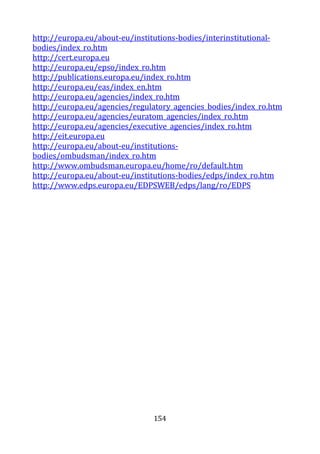 154
http://europa.eu/about-eu/institutions-bodies/interinstitutional-
bodies/index_ro.htm
http://cert.europa.eu
http://europa.eu/epso/index_ro.htm
http://publications.europa.eu/index_ro.htm
http://europa.eu/eas/index_en.htm
http://europa.eu/agencies/index_ro.htm
http://europa.eu/agencies/regulatory_agencies_bodies/index_ro.htm
http://europa.eu/agencies/euratom_agencies/index_ro.htm
http://europa.eu/agencies/executive_agencies/index_ro.htm
http://eit.europa.eu
http://europa.eu/about-eu/institutions-
bodies/ombudsman/index_ro.htm
http://www.ombudsman.europa.eu/home/ro/default.htm
http://europa.eu/about-eu/institutions-bodies/edps/index_ro.htm
http://www.edps.europa.eu/EDPSWEB/edps/lang/ro/EDPS
 