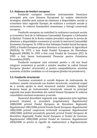 156
5.1. Noțiunea de fonduri europene
Fondurile europene constituie instrumentele financiare
principale prin care Uniunea Europeană își susține obiectivele
strategice, stabilite prin acțiuni de eliminare a disparităților sociale și
economice între regiunile Europei, de realizare a coeziunii sociale și
economice, în vederea funcționării armonioase a întregii construcții
europene.
Fondurile europene au contribuit la realizarea coeziunii sociale
și economice încă de la înființarea Comunității Europene a Cărbunelui
și Oțelului. Tratatul de la Roma conține prevederi exprese la nevoia de
eliminare a disparităților economice și sociale în interiorul Comunității
Economice Europene. În 1958 au fost înființate Fondul Social European
(FSE) și Fondul European pentru Orientare și Garantare în Agricultură
(FEOGA). În 1975 a luat ființă Fondul European de Dezvoltare
Regională (FEDR). În 1993 a fost creat Fondul de Coeziune (FC). În
1995 a fost lansat Instrumentul Financiar pentru Orientarea
Pescuitului (IFOP).
Fondurile europene sunt orientate pentru o cât mai bună
integrare economică și socială a statelor membre în cadrul Uniunii
Europene (fonduri structurale) și pentru compatibilizarea nivelului
economic al țărilor candidate cu cel european (fonduri de preaderare).
5.2. Fondurile structurale
Coeziunea economică și socială dispune de instrumente de
realizare, numite structurale sau fonduri structurale, urmărind scopul
de a acorda sprijin la nivel structural statelor membre. Sprijinul
financiar bazat pe instrumentele structurale vizează în principal
regiunile mai puțin dezvoltate din cadrul Uniunii Europene în vederea
consolidării coeziunii economice și sociale.
Domeniul dezvoltării regionale este reglementat prin legislația
primară (tratate) și secundară (regulamente): Regulamentul
1080/2006 privind Fondul European de Dezvoltare Regională;
Regulamentul 1081/2006 privind Fondul Social European; Regulamentul
1082/2006 privind cooperarea teritorială europeană; Regulamentul
1083/2006 stabilind prevederile generale privind Fondul European de
Dezvoltare Regională, Fondul Social European și Fondul de Coeziune;
Regulamentul 1084/2006 privind Fondul de Coeziune; Regulamentul
1828/2006 cu privire la regulile de implementare a Regulamentului
 
