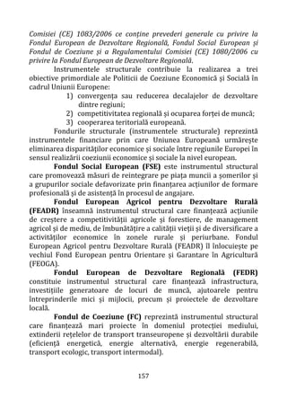 157
Comisiei (CE) 1083/2006 ce conține prevederi generale cu privire la
Fondul European de Dezvoltare Regională, Fondul Social European și
Fondul de Coeziune și a Regulamentului Comisiei (CE) 1080/2006 cu
privire la Fondul European de Dezvoltare Regională.
Instrumentele structurale contribuie la realizarea a trei
obiective primordiale ale Politicii de Coeziune Economică și Socială în
cadrul Uniunii Europene:
1) convergența sau reducerea decalajelor de dezvoltare
dintre regiuni;
2) competitivitatea regională și ocuparea forței de muncă;
3) cooperarea teritorială europeană.
Fondurile structurale (instrumentele structurale) reprezintă
instrumentele financiare prin care Uniunea Europeană urmărește
eliminarea disparităților economice și sociale între regiunile Europei în
sensul realizării coeziunii economice și sociale la nivel european.
Fondul Social European (FSE) este instrumentul structural
care promovează măsuri de reintegrare pe piața muncii a șomerilor și
a grupurilor sociale defavorizate prin finanțarea acțiunilor de formare
profesională și de asistență în procesul de angajare.
Fondul European Agricol pentru Dezvoltare Rurală
(FEADR) înseamnă instrumentul structural care finanțează acțiunile
de creștere a competitivității agricole și forestiere, de management
agricol și de mediu, de îmbunătățire a calității vieții și de diversificare a
activităților economice în zonele rurale și periurbane. Fondul
European Agricol pentru Dezvoltare Rurală (FEADR) îl înlocuiește pe
vechiul Fond European pentru Orientare și Garantare în Agricultură
(FEOGA).
Fondul European de Dezvoltare Regională (FEDR)
constituie instrumentul structural care finanțează infrastructura,
investițiile generatoare de locuri de muncă, ajutoarele pentru
întreprinderile mici și mijlocii, precum și proiectele de dezvoltare
locală.
Fondul de Coeziune (FC) reprezintă instrumentul structural
care finanțează mari proiecte în domeniul protecției mediului,
extinderii rețelelor de transport transeuropene și dezvoltării durabile
(eficiență energetică, energie alternativă, energie regenerabilă,
transport ecologic, transport intermodal).
 