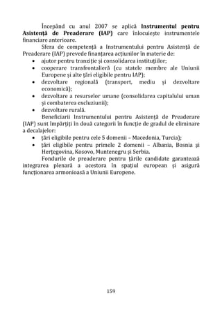 159
Începând cu anul 2007 se aplică Instrumentul pentru
Asistență de Preaderare (IAP) care înlocuiește instrumentele
financiare anterioare.
Sfera de competență a Instrumentului pentru Asistență de
Preaderare (IAP) prevede finanțarea acțiunilor în materie de:
• ajutor pentru tranziție și consolidarea instituțiilor;
• cooperare transfrontalieră (cu statele membre ale Uniunii
Europene și alte țări eligibile pentru IAP);
• dezvoltare regională (transport, mediu și dezvoltare
economică);
• dezvoltare a resurselor umane (consolidarea capitalului uman
și combaterea excluziunii);
• dezvoltare rurală.
Beneficiarii Instrumentului pentru Asistență de Preaderare
(IAP) sunt împărțiți în două categorii în funcție de gradul de eliminare
a decalajelor:
• ţări eligibile pentru cele 5 domenii – Macedonia, Turcia);
• ţări eligibile pentru primele 2 domenii – Albania, Bosnia şi
Herţegovina, Kosovo, Muntenegru și Serbia.
Fondurile de preaderare pentru țările candidate garantează
integrarea plenară a acestora în spațiul european și asigură
funcționarea armonioasă a Uniunii Europene.
 
