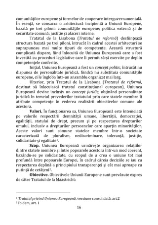 16
comunităţilor europene şi formelor de cooperare interguvernamentală.
În esenţă, se consacra o arhitectură incipientă a Uniunii Europene,
bazată pe trei piloni: comunităţile europene; politica externă şi de
securitate comună; justiţie şi afaceri interne.
Tratatul de la Lisabona (Tratatul de reformă) desfiinţează
structura bazată pe trei piloni, întrucât în cadrul acestei arhitecturi se
suprapuneau mai multe tipuri de competenţe. Această structură
complicată dispare, fiind înlocuită de Uniunea Europeană care a fost
învestită cu proceduri legislative care îi permit să-şi exercite pe deplin
competenţele conferite.
Iniţial, Uniunea Europeană a fost un concept politic, întrucât nu
dispunea de personalitate juridică, fiindcă nu substituia comunităţile
europene, ci le îngloba într-un ansamblu organizat mai larg.
Ulterior, prin Tratatul de la Lisabona (Tratatul de reformă,
destinat să înlocuiască tratatul constituţional european), Uniunea
Europeană devine inclusiv un concept juridic, obţinând personalitate
juridică în temeiul prevederilor tratatului prin care statele membre îi
atribuie competenţe în vederea realizării obiectivelor comune ale
acestora.
Valori. În funcţionarea sa, Uniunea Europeană este întemeiată
pe valorile respectării demnităţii umane, libertăţii, democraţiei,
egalităţii, statului de drept, precum şi pe respectarea drepturilor
omului, inclusiv a drepturilor persoanelor care aparţin minorităţilor.
Aceste valori sunt comune statelor membre într-o societate
caracterizată de pluralism, nediscriminare, toleranţă, justiţie,
solidaritate şi egalitate1.
Scop. Uniunea Europeană urmăreşte organizarea relaţiilor
dintre statele membre şi între popoarele acestora într-un mod coerent,
bazându-se pe solidaritate, cu scopul de a crea o uniune tot mai
profundă între popoarele Europei, în cadrul căreia deciziile se iau cu
respectarea deplină a principiului transparenţei şi cât mai aproape cu
putinţă de cetăţeni2.
Obiective. Obiectivele Uniunii Europene sunt prevăzute expres
de către Tratatul de la Maastricht:
1 Tratatul privind Uniunea Europeană, versiune consolidată, art.2
2 Ibidem, art. 1
 