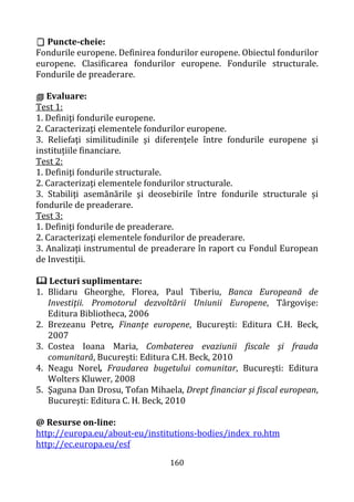 160
 Puncte-cheie:
Fondurile europene. Definirea fondurilor europene. Obiectul fondurilor
europene. Clasificarea fondurilor europene. Fondurile structurale.
Fondurile de preaderare.
 Evaluare:
Test 1:
1. Definiţi fondurile europene.
2. Caracterizaţi elementele fondurilor europene.
3. Reliefaţi similitudinile şi diferenţele între fondurile europene şi
instituțiile financiare.
Test 2:
1. Definiţi fondurile structurale.
2. Caracterizaţi elementele fondurilor structurale.
3. Stabiliţi asemănările şi deosebirile între fondurile structurale și
fondurile de preaderare.
Test 3:
1. Definiţi fondurile de preaderare.
2. Caracterizaţi elementele fondurilor de preaderare.
3. Analizați instrumentul de preaderare în raport cu Fondul European
de Investiții.
 Lecturi suplimentare:
1. Blidaru Gheorghe, Florea, Paul Tiberiu, Banca Europeană de
Investiţii. Promotorul dezvoltării Uniunii Europene, Târgovişe:
Editura Bibliotheca, 2006
2. Brezeanu Petre, Finanţe europene, Bucureşti: Editura C.H. Beck,
2007
3. Costea Ioana Maria, Combaterea evaziunii fiscale şi frauda
comunitară, Bucureşti: Editura C.H. Beck, 2010
4. Neagu Norel, Fraudarea bugetului comunitar, Bucureşti: Editura
Wolters Kluwer, 2008
5. Şaguna Dan Drosu, Tofan Mihaela, Drept financiar şi fiscal european,
Bucureşti: Editura C. H. Beck, 2010
@ Resurse on-line:
http://europa.eu/about-eu/institutions-bodies/index_ro.htm
http://ec.europa.eu/esf
 