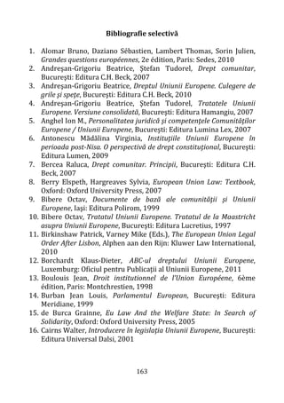 163
Bibliografie selectivă
1. Alomar Bruno, Daziano Sébastien, Lambert Thomas, Sorin Julien,
Grandes questions européennes, 2e édition, Paris: Sedes, 2010
2. Andreşan-Grigoriu Beatrice, Ştefan Tudorel, Drept comunitar,
Bucureşti: Editura C.H. Beck, 2007
3. Andreşan-Grigoriu Beatrice, Dreptul Uniunii Europene. Culegere de
grile şi speţe, Bucureşti: Editura C.H. Beck, 2010
4. Andreşan-Grigoriu Beatrice, Ştefan Tudorel, Tratatele Uniunii
Europene. Versiune consolidată, Bucureşti: Editura Hamangiu, 2007
5. Anghel Ion M., Personalitatea juridică şi competenţele Comunităţilor
Europene / Uniunii Europene, Bucureşti: Editura Lumina Lex, 2007
6. Antonescu Mădălina Virginia, Instituţiile Uniunii Europene în
perioada post-Nisa. O perspectivă de drept constituţional, Bucureşti:
Editura Lumen, 2009
7. Bercea Raluca, Drept comunitar. Principii, Bucureşti: Editura C.H.
Beck, 2007
8. Berry Elspeth, Hargreaves Sylvia, European Union Law: Textbook,
Oxford: Oxford University Press, 2007
9. Bibere Octav, Documente de bază ale comunităţii şi Uniunii
Europene, Iaşi: Editura Polirom, 1999
10. Bibere Octav, Tratatul Uniunii Europene. Tratatul de la Maastricht
asupra Uniunii Europene, Bucureşti: Editura Lucretius, 1997
11. Birkinshaw Patrick, Varney Mike (Eds.), The European Union Legal
Order After Lisbon, Alphen aan den Rijn: Kluwer Law International,
2010
12. Borchardt Klaus-Dieter, ABC-ul dreptului Uniunii Europene,
Luxemburg: Oficiul pentru Publicații al Uniunii Europene, 2011
13. Boulouis Jean, Droit institutionnel de l’Union Européene, 6ème
édition, Paris: Montchrestien, 1998
14. Burban Jean Louis, Parlamentul European, Bucureşti: Editura
Meridiane, 1999
15. de Burca Grainne, Eu Law And the Welfare State: In Search of
Solidarity, Oxford: Oxford University Press, 2005
16. Cairns Walter, Introducere în legislaţia Uniunii Europene, Bucureşti:
Editura Universal Dalsi, 2001
 