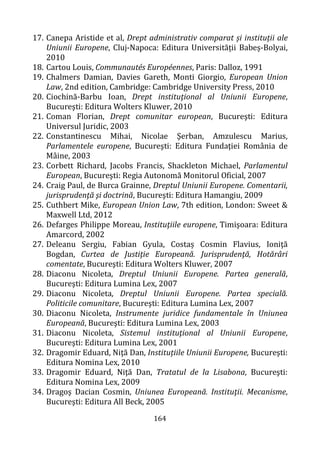 164
17. Canepa Aristide et al, Drept administrativ comparat și instituții ale
Uniunii Europene, Cluj-Napoca: Editura Universității Babeș-Bolyai,
2010
18. Cartou Louis, Communautés Européennes, Paris: Dalloz, 1991
19. Chalmers Damian, Davies Gareth, Monti Giorgio, European Union
Law, 2nd edition, Cambridge: Cambridge University Press, 2010
20. Ciochină-Barbu Ioan, Drept instituţional al Uniunii Europene,
Bucureşti: Editura Wolters Kluwer, 2010
21. Coman Florian, Drept comunitar european, Bucureşti: Editura
Universul Juridic, 2003
22. Constantinescu Mihai, Nicolae Şerban, Amzulescu Marius,
Parlamentele europene, Bucureşti: Editura Fundaţiei România de
Mâine, 2003
23. Corbett Richard, Jacobs Francis, Shackleton Michael, Parlamentul
European, Bucureşti: Regia Autonomă Monitorul Oficial, 2007
24. Craig Paul, de Burca Grainne, Dreptul Uniunii Europene. Comentarii,
jurisprudenţă şi doctrină, Bucureşti: Editura Hamangiu, 2009
25. Cuthbert Mike, European Union Law, 7th edition, London: Sweet &
Maxwell Ltd, 2012
26. Defarges Philippe Moreau, Instituţiile europene, Timişoara: Editura
Amarcord, 2002
27. Deleanu Sergiu, Fabian Gyula, Costaș Cosmin Flavius, Ioniţă
Bogdan, Curtea de Justiţie Europeană. Jurisprudenţă, Hotărâri
comentate, Bucureşti: Editura Wolters Kluwer, 2007
28. Diaconu Nicoleta, Dreptul Uniunii Europene. Partea generală,
Bucureşti: Editura Lumina Lex, 2007
29. Diaconu Nicoleta, Dreptul Uniunii Europene. Partea specială.
Politicile comunitare, Bucureşti: Editura Lumina Lex, 2007
30. Diaconu Nicoleta, Instrumente juridice fundamentale în Uniunea
Europeană, Bucureşti: Editura Lumina Lex, 2003
31. Diaconu Nicoleta, Sistemul instituţional al Uniunii Europene,
Bucureşti: Editura Lumina Lex, 2001
32. Dragomir Eduard, Niţă Dan, Instituțiile Uniunii Europene, Bucureşti:
Editura Nomina Lex, 2010
33. Dragomir Eduard, Niţă Dan, Tratatul de la Lisabona, Bucureşti:
Editura Nomina Lex, 2009
34. Dragoş Dacian Cosmin, Uniunea Europeană. Instituţii. Mecanisme,
Bucureşti: Editura All Beck, 2005
 