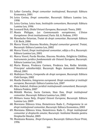 166
53. Lefter Cornelia, Drept comunitar instituţional, Bucureşti: Editura
Economica, 2001
54. Leicu Corina, Drept comunitar, București: Editura Lumina Lex,
1998
55. Leicu Corina, Leicu Ioan, Instituţiile comunitare, Bucureşti: Editura
Lumina Lex, 1996
56. Leonard Dick, Ghidul Uniunii Europene, București: Teora, 2001
57. Manin Philippe, Les Communautés européennes, L’Union
Européenne: Droit institutionnel, Paris: Ed. A. Pedone, 1993
58. Manolache Octavian, Tratat de drept comunitar, Bucureşti: Editura
C.H. Beck, 2006
59. Marcu Viorel, Diaconu Nicoleta, Dreptul comunitar general. Tratat,
Bucureşti: Editura Lumina Lex, 2002
60. Marcu Viorel, Drept instituţional comunitar, ediţia a II-a, Bucureşti:
Editura Lumina Lex, 2001
61. Marcu Viorel, Purda Nicolae, Diaconu Nicoleta, Drăghiciu Cătălina,
Instrumente juridice fundamentale ale Uniunii Europene, Bucureşti:
Editura Lumina Lex, 2003
62. Maria Bianca, Predescu Carmen, Predescu Ion, Roibu Aristide,
Principiul subsidiarităţii, Bucureşti: Regia Autonomă Monitorul
Oficial, 2001
63. Mathijsen Pierre, Compendiu de drept european, Bucureşti: Editura
Club Europa, 2002
64. Mazilu Dumitru, Integrarea europeană. Drept comunitar şi instituţii
europene, Bucureşti: Editura Lumina Lex, 2007
65. Micu Gabriel, Ordinea juridică instituţională comunitară, Bucureşti:
Editura Paideia, 2007
66. Mihăilă Marian, Suciu Carmen, Stan Dan, Drept instituţional
comunitar, Bucureşti: Editura Lumina Lex, 2002
67. Militaru Ioana Nely, Dreptul Uniunii Europene, Bucureşti: Editura
Lumina Lex, 2009
68. Moroianu Zlătescu Irina, Demetrescu Radu C., Prolegomene la un
drept instituţional comunitar, Bucureşti: Editura Economica, 2003
69. Moroianu Zlătescu Irina, Demetrescu Radu C., Drept instituţional
comunitar şi drepturile omului, Bucureşti: Institutul Român pentru
Drepturile Omului, 2005
70. Munteanu Roxana, Drept European, Bucureşti: Editura Oscar Print,
1996
 