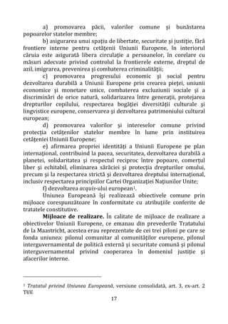 17
a) promovarea păcii, valorilor comune şi bunăstarea
popoarelor statelor membre;
b) asigurarea unui spaţiu de libertate, securitate şi justiţie, fără
frontiere interne pentru cetăţenii Uniunii Europene, în interiorul
căruia este asigurată libera circulaţie a persoanelor, în corelare cu
măsuri adecvate privind controlul la frontierele externe, dreptul de
azil, imigrarea, prevenirea şi combaterea criminalităţii;
c) promovarea progresului economic şi social pentru
dezvoltarea durabilă a Uniunii Europene prin crearea pieţei, uniunii
economice şi monetare unice, combaterea excluziunii sociale şi a
discriminări de orice natură, solidarizarea între generaţii, protejarea
drepturilor copilului, respectarea bogăţiei diversităţii culturale şi
lingvistice europene, conservarea şi dezvoltarea patrimoniului cultural
european;
d) promovarea valorilor şi intereselor comune privind
protecţia cetăţenilor statelor membre în lume prin instituirea
cetăţeniei Uniunii Europene;
e) afirmarea propriei identităţi a Uniunii Europene pe plan
internaţional, contribuind la pacea, securitatea, dezvoltarea durabilă a
planetei, solidaritatea şi respectul reciproc între popoare, comerţul
liber şi echitabil, eliminarea sărăciei şi protecţia drepturilor omului,
precum şi la respectarea strictă şi dezvoltarea dreptului internaţional,
inclusiv respectarea principiilor Cartei Organizaţiei Naţiunilor Unite;
f) dezvoltarea acquis-ului european1.
Uniunea Europeană îşi realizează obiectivele comune prin
mijloace corespunzătoare în conformitate cu atribuţiile conferite de
tratatele constitutive.
Mijloace de realizare. În calitate de mijloace de realizare a
obiectivelor Uniunii Europene, ce emanau din prevederile Tratatului
de la Maastricht, acestea erau reprezentate de cei trei piloni pe care se
fonda uniunea: pilonul comunitar al comunităţilor europene, pilonul
interguvernamental de politică externă şi securitate comună și pilonul
interguvernamental privind cooperarea în domeniul justiţie şi
afacerilor interne.
1 Tratatul privind Uniunea Europeană, versiune consolidată, art. 3, ex-art. 2
TUE
 