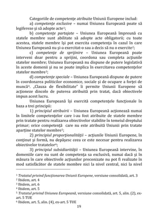 19
Categoriile de competenţe atribuite Uniunii Europene includ:
a) competenţe exclusive – numai Uniunea Europeană poate să
legifereze şi să adopte acte1;
b) competenţe partajate – Uniunea Europeană împreună cu
statele membre sunt abilitate să adopte acte obligatorii; cu toate
acestea, statele membre îşi pot exercita competenţa în cazul în care
Uniunea Europeană nu şi-a exercitat-o sau a decis să nu o exercite2;
c) competenţe de sprijinire – Uniunea Europeană poate
interveni doar pentru a sprijini, coordona sau completa acţiunile
statelor membre; Uniunea Europeană nu dispune de putere legislativă
în aceste domenii şi nu se poate implica în exercitarea competenţelor
statelor membre3;
d) competenţe speciale – Uniunea Europeană dispune de putere
în coordonarea politicilor economice, sociale şi de ocupare a forţei de
muncă4. „Clauza de flexibilitate” îi permite Uniunii Europene să
acţioneze dincolo de puterea atribuită prin tratat, dacă obiectivele
impun acest lucru.
Uniunea Europeană îşi exercită competenţele funcţionale în
baza a trei principii:
1) principiul atribuirii – Uniunea Europeană acţionează numai
în limitele competenţelor care i-au fost atribuite de statele membre
prin tratate pentru realizarea obiectivelor stabilite în temeiul dreptului
primar; orice competenţă care nu este atribuită Uniunii prin tratate
aparţine statelor membre5;
2) principiul proporţionalităţii – acţiunile Uniunii Europene, în
conţinut şi formă, nu depăşesc ceea ce este necesar pentru realizarea
obiectivelor tratatelor6;
3) principiul subsidiarităţii – Uniunea Europeană intervine, în
domeniile care nu sunt de competenţa sa exclusivă, numai dacă şi în
măsura în care obiectivele acţiunilor preconizate nu pot fi realizate în
mod satisfăcător de statele membre nici la nivel central, nici la nivel
1 Tratatul privind funcţionarea Uniunii Europene, versiune consolidată, art. 3
2 Ibidem, art. 4
3 Ibidem, art. 6
4 Ibidem, art. 5
5 Tratatul privind Uniunea Europeană, versiune consolidată, art. 5, alin. (2), ex-
art. 5 TUE
6 Ibidem, art. 5, alin. (4), ex-art. 5 TUE
 