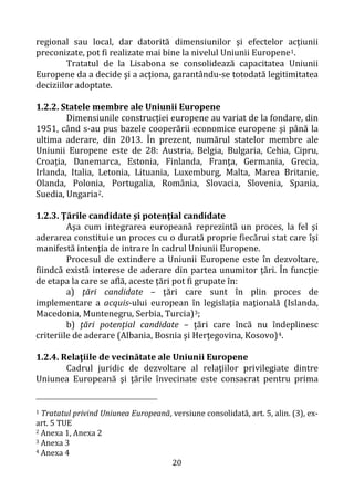 20
regional sau local, dar datorită dimensiunilor şi efectelor acţiunii
preconizate, pot fi realizate mai bine la nivelul Uniunii Europene1.
Tratatul de la Lisabona se consolidează capacitatea Uniunii
Europene da a decide şi a acţiona, garantându-se totodată legitimitatea
deciziilor adoptate.
1.2.2. Statele membre ale Uniunii Europene
Dimensiunile construcției europene au variat de la fondare, din
1951, când s-au pus bazele cooperării economice europene şi până la
ultima aderare, din 2013. În prezent, numărul statelor membre ale
Uniunii Europene este de 28: Austria, Belgia, Bulgaria, Cehia, Cipru,
Croația, Danemarca, Estonia, Finlanda, Franţa, Germania, Grecia,
Irlanda, Italia, Letonia, Lituania, Luxemburg, Malta, Marea Britanie,
Olanda, Polonia, Portugalia, România, Slovacia, Slovenia, Spania,
Suedia, Ungaria2.
1.2.3. Ţările candidate şi potenţial candidate
Aşa cum integrarea europeană reprezintă un proces, la fel şi
aderarea constituie un proces cu o durată proprie fiecărui stat care îşi
manifestă intenţia de intrare în cadrul Uniunii Europene.
Procesul de extindere a Uniunii Europene este în dezvoltare,
fiindcă există interese de aderare din partea unumitor ţări. În funcţie
de etapa la care se află, aceste țări pot fi grupate în:
a) ţări candidate – ţări care sunt în plin proces de
implementare a acquis-ului european în legislaţia naţională (Islanda,
Macedonia, Muntenegru, Serbia, Turcia)3;
b) ţări potenţial candidate – ţări care încă nu îndeplinesc
criteriile de aderare (Albania, Bosnia şi Herţegovina, Kosovo)4.
1.2.4. Relaţiile de vecinătate ale Uniunii Europene
Cadrul juridic de dezvoltare al relaţiilor privilegiate dintre
Uniunea Europeană şi ţările învecinate este consacrat pentru prima
1 Tratatul privind Uniunea Europeană, versiune consolidată, art. 5, alin. (3), ex-
art. 5 TUE
2 Anexa 1, Anexa 2
3 Anexa 3
4 Anexa 4
 