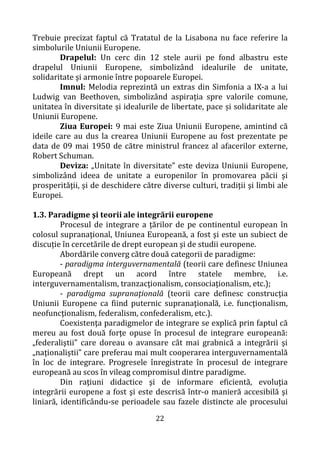 22
Trebuie precizat faptul că Tratatul de la Lisabona nu face referire la
simbolurile Uniunii Europene.
Drapelul: Un cerc din 12 stele aurii pe fond albastru este
drapelul Uniunii Europene, simbolizând idealurile de unitate,
solidaritate şi armonie între popoarele Europei.
Imnul: Melodia reprezintă un extras din Simfonia a IX-a a lui
Ludwig van Beethoven, simbolizând aspirația spre valorile comune,
unitatea în diversitate și idealurile de libertate, pace și solidaritate ale
Uniunii Europene.
Ziua Europei: 9 mai este Ziua Uniunii Europene, amintind că
ideile care au dus la crearea Uniunii Europene au fost prezentate pe
data de 09 mai 1950 de către ministrul francez al afacerilor externe,
Robert Schuman.
Deviza: „Unitate în diversitate” este deviza Uniunii Europene,
simbolizând ideea de unitate a europenilor în promovarea păcii şi
prosperităţii, şi de deschidere către diverse culturi, tradiţii şi limbi ale
Europei.
1.3. Paradigme şi teorii ale integrării europene
Procesul de integrare a țărilor de pe continentul european în
colosul supranaţional, Uniunea Europeană, a fost şi este un subiect de
discuție în cercetările de drept european şi de studii europene.
Abordările converg către două categorii de paradigme:
- paradigma interguvernamentală (teorii care definesc Uniunea
Europeană drept un acord între statele membre, i.e.
interguvernamentalism, tranzacţionalism, consociaţionalism, etc.);
- paradigma supranaţională (teorii care definesc construcţia
Uniunii Europene ca fiind puternic supranaţională, i.e. funcţionalism,
neofuncţionalism, federalism, confederalism, etc.).
Coexistenţa paradigmelor de integrare se explică prin faptul că
mereu au fost două forţe opuse în procesul de integrare europeană:
„federaliştii” care doreau o avansare cât mai grabnică a integrării şi
„naţionaliştii” care preferau mai mult cooperarea interguvernamentală
în loc de integrare. Progresele înregistrate în procesul de integrare
europeană au scos în vileag compromisul dintre paradigme.
Din raţiuni didactice şi de informare eficientă, evoluţia
integrării europene a fost şi este descrisă într-o manieră accesibilă şi
liniară, identificându-se perioadele sau fazele distincte ale procesului
 