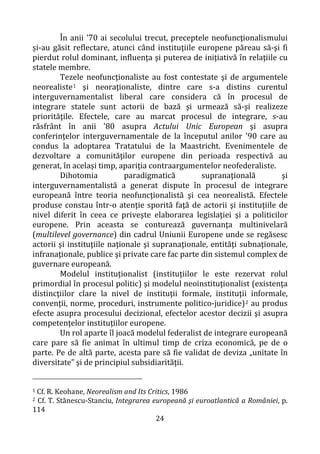 24
În anii '70 ai secolului trecut, preceptele neofuncţionalismului
și-au găsit reflectare, atunci când instituţiile europene păreau să-şi fi
pierdut rolul dominant, influenţa şi puterea de iniţiativă în relaţiile cu
statele membre.
Tezele neofuncţionaliste au fost contestate şi de argumentele
neorealiste1 şi neoraţionaliste, dintre care s-a distins curentul
interguvernamentalist liberal care considera că în procesul de
integrare statele sunt actorii de bază şi urmează să-şi realizeze
priorităţile. Efectele, care au marcat procesul de integrare, s-au
răsfrânt în anii '80 asupra Actului Unic European şi asupra
conferinţelor interguvernamentale de la începutul anilor '90 care au
condus la adoptarea Tratatului de la Maastricht. Evenimentele de
dezvoltare a comunităţilor europene din perioada respectivă au
generat, în același timp, apariţia contraargumentelor neofederaliste.
Dihotomia paradigmatică supranaţională şi
interguvernamentalistă a generat dispute în procesul de integrare
europeană între teoria neofuncţionalistă şi cea neorealistă. Efectele
produse constau într-o atenţie sporită faţă de actorii şi instituţiile de
nivel diferit în ceea ce priveşte elaborarea legislaţiei şi a politicilor
europene. Prin aceasta se conturează guvernanţa multinivelară
(multilevel governance) din cadrul Uniunii Europene unde se regăsesc
actorii şi instituţiile naţionale şi supranaţionale, entităţi subnaţionale,
infranaţionale, publice şi private care fac parte din sistemul complex de
guvernare europeană.
Modelul instituţionalist (instituţiilor le este rezervat rolul
primordial în procesul politic) şi modelul neoinstituţionalist (existenţa
distincţiilor clare la nivel de instituţii formale, instituţii informale,
convenţii, norme, proceduri, instrumente politico-juridice)2 au produs
efecte asupra procesului decizional, efectelor acestor decizii şi asupra
competenţelor instituţiilor europene.
Un rol aparte îl joacă modelul federalist de integrare europeană
care pare să fie animat în ultimul timp de criza economică, pe de o
parte. Pe de altă parte, acesta pare să fie validat de deviza „unitate în
diversitate” şi de principiul subsidiarităţii.
1 Cf. R. Keohane, Neorealism and Its Critics, 1986
2 Cf. T. Stănescu-Stanciu, Integrarea europeană şi euroatlantică a României, p.
114
 